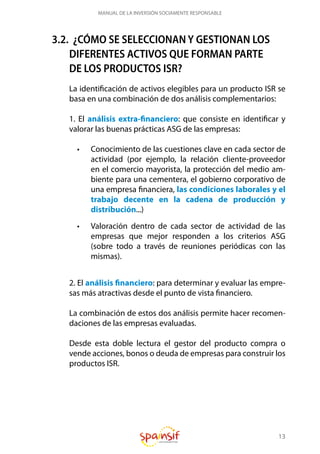13
MANUAL DE LA INVERSIÓN SOCIAMENTE RESPONSABLE
3.2. ¿CÓMO SE SELECCIONAN Y GESTIONAN LOS
DIFERENTES ACTIVOS QUE FORMAN PARTE
DE LOS PRODUCTOS ISR?
La identificación de activos elegibles para un producto ISR se
basa en una combinación de dos análisis complementarios:
1. El análisis extra-financiero: que consiste en identificar y
valorar las buenas prácticas ASG de las empresas:
•	 Conocimiento de las cuestiones clave en cada sector de
actividad (por ejemplo, la relación cliente-proveedor
en el comercio mayorista, la protección del medio am-
biente para una cementera, el gobierno corporativo de
una empresa financiera, las condiciones laborales y el
trabajo decente en la cadena de producción y
distribución...)
•	 Valoración dentro de cada sector de actividad de las
empresas que mejor responden a los criterios ASG
(sobre todo a través de reuniones periódicas con las
mismas).
2. El análisis financiero: para determinar y evaluar las empre-
sas más atractivas desde el punto de vista financiero.
La combinación de estos dos análisis permite hacer recomen-
daciones de las empresas evaluadas.
Desde esta doble lectura el gestor del producto compra o
vende acciones, bonos o deuda de empresas para construir los
productos ISR.
 