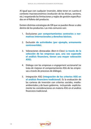 14
MANUAL DE LA INVERSIÓN SOCIAMENTE RESPONSABLE
Al igual que con cualquier inversión, debe tener en cuenta el
contexto macroeconómico (evolución de las divisas, sectores,
etc.) respetando las limitaciones y reglas de gestión especifica-
das en el folleto del producto.
Existen distintas estrategias de ISR que se pueden llevar a cabo
dentro de los productos. Las más comunes son:
1.	 Exclusiones por comportamientos contrarios a nor-
mativas internacionales y derechos básicos.
2.	 Exclusión de actividades (por ejemplo, armamento
controvertido).
3.	 Valoraciones destacadas (Best-in-Class) (a través de la
selección de las empresas que, una vez superado
el análisis financiero, tienen una mayor valoración
ASG).
4.	 Diálogo con las empresas o engagement accionarial (se
trata de mejorar el comportamiento ASG de las empre-
sas a través de procesos de diálogo).
5.	 Integración ASG (integración de los criterios ASG en
el análisis financiero tradicional). Es la evaluación de
las carteras de inversión con criterios sociales, medio-
ambientales y de buen gobierno, incluyendo explícita-
mente las consideraciones en materia ASG en el análisis
financiero tradicional.
 