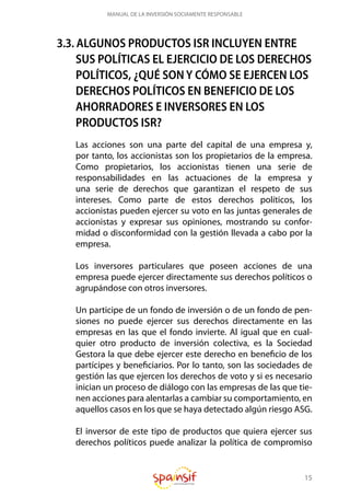 15
MANUAL DE LA INVERSIÓN SOCIAMENTE RESPONSABLE
3.3. ALGUNOS PRODUCTOS ISR INCLUYEN ENTRE
SUS POLÍTICAS EL EJERCICIO DE LOS DERECHOS
POLÍTICOS, ¿QUÉ SON Y CÓMO SE EJERCEN LOS
DERECHOS POLÍTICOS EN BENEFICIO DE LOS
AHORRADORES E INVERSORES EN LOS
PRODUCTOS ISR?
Las acciones son una parte del capital de una empresa y,
por tanto, los accionistas son los propietarios de la empresa.
Como propietarios, los accionistas tienen una serie de
responsabilidades en las actuaciones de la empresa y
una serie de derechos que garantizan el respeto de sus
intereses. Como parte de estos derechos políticos, los
accionistas pueden ejercer su voto en las juntas generales de
accionistas y expresar sus opiniones, mostrando su confor-
midad o disconformidad con la gestión llevada a cabo por la
empresa.
Los inversores particulares que poseen acciones de una
empresa puede ejercer directamente sus derechos políticos o
agrupándose con otros inversores.
Un participe de un fondo de inversión o de un fondo de pen-
siones no puede ejercer sus derechos directamente en las
empresas en las que el fondo invierte. Al igual que en cual-
quier otro producto de inversión colectiva, es la Sociedad
Gestora la que debe ejercer este derecho en beneficio de los
partícipes y beneficiarios. Por lo tanto, son las sociedades de
gestión las que ejercen los derechos de voto y si es necesario
inician un proceso de diálogo con las empresas de las que tie-
nen acciones para alentarlas a cambiar su comportamiento, en
aquellos casos en los que se haya detectado algún riesgo ASG.
El inversor de este tipo de productos que quiera ejercer sus
derechos políticos puede analizar la política de compromiso
 