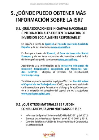 17
MANUAL DE LA INVERSIÓN SOCIAMENTE RESPONSABLE
5. ¿DÓNDE PUEDO OBTENER MÁS
INFORMACIÓN SOBRE LA ISR?
5.1. ¿QUÉ ASOCIACIONES E INICIATIVAS NACIONALES
E INTERNACIONALES EXISTEN EN MATERIA DE
INVERSIÓN SOCIALMENTE RESPONSABLE?
En España a través de Spainsif, el Foro de Inversión Social de
España, y de sus asociados www.spainsif.es.
En Europa a través de Eurosif, el Foro de Inversión Social
Europeo y de los foros nacionales de inversión social de los
distintos países que lo componen www.eurosif.org.
Accediendo a la información de la Iniciativa Principios de
Inversión Responsable auspiciada por Naciones Uni-
das (UNPRI), dirigida al inversor ISR institucional,
www.unpri.org.
También se puede consultar la página Web del Comité sobre
el Capital de los Trabajadores (CWC), que es una red sindi-
cal internacional para fomentar el diálogo y la acción respec-
to a la inversión responsable del capital de los trabajadores
www.workerscapital.org.
5.2. ¿QUÉ OTROS MATERIALES SE PUEDEN
CONSULTAR PARA APRENDER MÁS DE ISR?
•	 Informes de Spainsif: Informe del 2010, del 2011 y del 2012.
•	 Eventos organizados por Spainsif en el 2010, 2011 y 2012.
•	 Cátedra Telefónica-UNED de Responsabilidad Corporativa
y Sostenibilidad
 