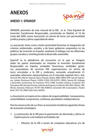 18
MANUAL DE LA INVERSIÓN SOCIAMENTE RESPONSABLE
ANEXOS
ANEXO 1: SPAINSIF
SPAINSIF, promotor de este manual de la ISR, es el Foro Español de
Inversión Socialmente Responsable, constituido en Madrid, el 10 de
Junio del 2009, como Asociación sin ánimo de lucro, con personalidad
jurídica propia y plena capacidad de obrar.
La asociación tiene como misión primordial fomentar la integración de
criterios ambientales, sociales, y de buen gobierno corporativo en las
políticas de inversión en España, mediante el diálogo con los diferentes
grupos sociales y contribuyendo al desarrollo sostenible.
Spainsif es la plataforma de encuentro en la que se integran
todas las partes interesadas en impulsar la Inversión Socialmente
Responsable en España; entidades financieras, entidades gesto-
ras, proveedores de servicios ISR, organizaciones sin ánimo de
lucro vinculadas a la ISR y sindicatos, sumando actualmente 41
asociados altamente representativos en el mercado español (AECA, AERI,
Amundi AM, Atlantis Seguros, Banco Popular, Bankia, BBVA, BBVA GPP, Caja de Ingenie-
ros, Carbon Disclosure Project, CASER, CCOO, CECA,CPPS, CREAS, Deusto BS, Ecología
y Desarrollo, Economistas Sin Fronteras, FETS, FIARE, Fonditel, Forética, Fundación AFI,
Groupama AM, Ibercaja Pensión, Instituto de Empresa, Fundación ISIS, MSCI, Natixis- AM-
Mirova, Novaster, Petercam, PICTET AM, ROBECO, Santander AM, Sustainalytics, Triodos
Bank, UGT, UJI, UNED, Vida Caixa, VIGEO).
La Asociación se inspira en los valores de responsabilidad, transparencia,
sostenibilidad, compromiso, confianza, pluralidad e independencia.
Para la consecución de sus fines, la asociación tendrá las siguientes líneas
de actuación estratégica:
1.	 La promoción de la ISR para la generación de demanda y oferta en
España para lo cual realizará actividades de:
•	 Difusión de la ISR a través de campañas educativas y/o de
 