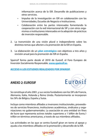 19
MANUAL DE LA INVERSIÓN SOCIAMENTE RESPONSABLE
información acerca de la ISR. Desarrollo de publicaciones y
otros servicios.
•	 Impulso de la investigación en ISR en colaboración con las
Universidades, Escuelas de Negocio e Instituciones.
•	 Colaboración entre las partes interesadas fomentando la
cooperación con la red internacional de SIF y con otros orga-
nismos e instituciones interesados en la adopción de prácticas
de inversión responsable.
2.	 La transmisión de una visión plural e independiente sobre los
distintos temas que afecten a la promoción de la ISR en España.
3.	 La elaboración de un plan estratégico con objetivos a tres años y
revisión anual para la promoción de ISR en España.
Spainsif forma parte desde el 2010 de Eurosif, el Foro Europeo de
Inversión Socialmente Responsable. www.spainsif.es.
ACCESO A LOS ESTUDIOS REALIZADOS POR SPAINSIF.
ANEXO 2: EUROSIF
Se constituye el año 2001, y sus socios fundadores son los SIFs de Francia,
Alemania, Italia, Holanda y Reino Unido. Posteriormente se incorporan
los SIFs de Bélgica, España y Suiza.
Incluye como miembros afiliados a inversores institucionales, proveedo-
res de servicios financieros, instituciones académicas, sindicatos y orga-
nizaciones no gubernamentales. La asociación es una entidad sin fines
de lucro que representa activos totales superiores a 1 billón de Euros,1
trillón en términos americanos, a través de sus miembros afiliados.
Las actividades en las que se centra Eurosif giran en torno al apoyo y
ayuda a los miembros afiliados en la promoción y desarrollo de la ISR.
 