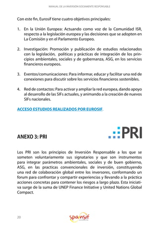 20
MANUAL DE LA INVERSIÓN SOCIAMENTE RESPONSABLE
Con este fin, Eurosif tiene cuatro objetivos principales:
1.	 En la Unión Europea: Actuando como voz de la Comunidad ISR,
respecto a la legislación europea y las decisiones que se adopten en
La Comisión y en el Parlamento Europeo.
2.	 Investigación: Promoción y publicación de estudios relacionados
con la legislación, políticas y prácticas de integración de los prin-
cipios ambientales, sociales y de gobernanza, ASG, en los servicios
financieros europeos.
3.	 Eventos/comunicaciones: Para informar, educar y facilitar una red de
conexiones para discutir sobre los servicios financieros sostenibles.
4.	 Red de contactos: Para activar y ampliar la red europea, dando apoyo
al desarrollo de las SIFs actuales, y animando a la creación de nuevos
SIFs nacionales.
ACCESO ESTUDIOS REALIZADOS POR EUROSIF.
ANEXO 3: PRI
Los PRI son los principios de Inversión Responsable a los que se
someten voluntariamente sus signatarios y que son instrumentos
para integrar parámetros ambientales, sociales y de buen gobierno,
ASG, en las practicas convencionales de inversión, constituyendo
una red de colaboración global entre los inversores, conformando un
forum para confrontar y compartir experiencias y llevando a la práctica
acciones concretas para contener los riesgos a largo plazo. Esta iniciati-
va surge de la suma de UNEP Finance Initiative y United Nations Global
Compact.
 