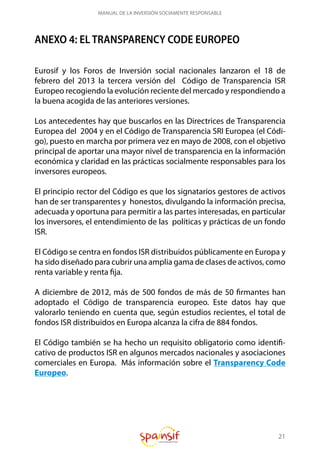 21
MANUAL DE LA INVERSIÓN SOCIAMENTE RESPONSABLE
ANEXO 4: EL TRANSPARENCY CODE EUROPEO
Eurosif y los Foros de Inversión social nacionales lanzaron el 18 de
febrero del 2013 la tercera versión del Código de Transparencia ISR
Europeo recogiendo la evolución reciente del mercado y respondiendo a
la buena acogida de las anteriores versiones.
Los antecedentes hay que buscarlos en las Directrices de Transparencia
Europea del 2004 y en el Código de Transparencia SRI Europea (el Códi-
go), puesto en marcha por primera vez en mayo de 2008, con el objetivo
principal de aportar una mayor nivel de transparencia en la información
económica y claridad en las prácticas socialmente responsables para los
inversores europeos.
El principio rector del Código es que los signatarios gestores de activos
han de ser transparentes y honestos, divulgando la información precisa,
adecuada y oportuna para permitir a las partes interesadas, en particular
los inversores, el entendimiento de las políticas y prácticas de un fondo
ISR.
El Código se centra en fondos ISR distribuidos públicamente en Europa y
ha sido diseñado para cubrir una amplia gama de clases de activos, como
renta variable y renta fija.
A diciembre de 2012, más de 500 fondos de más de 50 firmantes han
adoptado el Código de transparencia europeo. Este datos hay que
valorarlo teniendo en cuenta que, según estudios recientes, el total de
fondos ISR distribuidos en Europa alcanza la cifra de 884 fondos.
El Código también se ha hecho un requisito obligatorio como identifi-
cativo de productos ISR en algunos mercados nacionales y asociaciones
comerciales en Europa. Más información sobre el Transparency Code
Europeo.
 