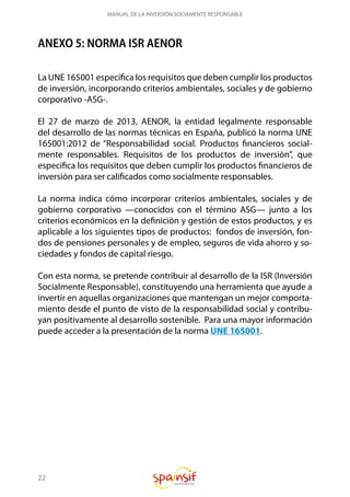 22
MANUAL DE LA INVERSIÓN SOCIAMENTE RESPONSABLE
ANEXO 5: NORMA ISR AENOR
La UNE 165001 especifica los requisitos que deben cumplir los productos
de inversión, incorporando criterios ambientales, sociales y de gobierno
corporativo -ASG-.
El 27 de marzo de 2013, AENOR, la entidad legalmente responsable
del desarrollo de las normas técnicas en España, publicó la norma UNE
165001:2012 de “Responsabilidad social. Productos financieros social-
mente responsables. Requisitos de los productos de inversión”, que
especifica los requisitos que deben cumplir los productos financieros de
inversión para ser calificados como socialmente responsables.
La norma indica cómo incorporar criterios ambientales, sociales y de
gobierno corporativo —conocidos con el término ASG— junto a los
criterios económicos en la definición y gestión de estos productos, y es
aplicable a los siguientes tipos de productos: fondos de inversión, fon-
dos de pensiones personales y de empleo, seguros de vida ahorro y so-
ciedades y fondos de capital riesgo.
Con esta norma, se pretende contribuir al desarrollo de la ISR (Inversión
Socialmente Responsable), constituyendo una herramienta que ayude a
invertir en aquellas organizaciones que mantengan un mejor comporta-
miento desde el punto de visto de la responsabilidad social y contribu-
yan positivamente al desarrollo sostenible. Para una mayor información
puede acceder a la presentación de la norma UNE 165001.
 