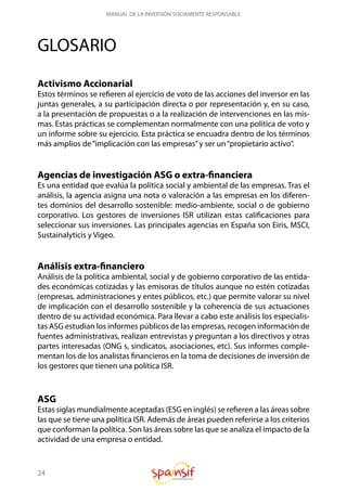 24
MANUAL DE LA INVERSIÓN SOCIAMENTE RESPONSABLE
GLOSARIO
Activismo Accionarial
Estos términos se refieren al ejercicio de voto de las acciones del inversor en las
juntas generales, a su participación directa o por representación y, en su caso,
a la presentación de propuestas o a la realización de intervenciones en las mis-
mas. Estas prácticas se complementan normalmente con una política de voto y
un informe sobre su ejercicio. Esta práctica se encuadra dentro de los términos
más amplios de“implicación con las empresas”y ser un“propietario activo”.
Agencias de investigación ASG o extra-financiera
Es una entidad que evalúa la política social y ambiental de las empresas. Tras el
análisis, la agencia asigna una nota o valoración a las empresas en los diferen-
tes dominios del desarrollo sostenible: medio-ambiente, social o de gobierno
corporativo. Los gestores de inversiones ISR utilizan estas calificaciones para
seleccionar sus inversiones. Las principales agencias en España son Eiris, MSCI,
Sustainalyticis y Vigeo.
Análisis extra-financiero
Análisis de la política ambiental, social y de gobierno corporativo de las entida-
des económicas cotizadas y las emisoras de títulos aunque no estén cotizadas
(empresas, administraciones y entes públicos, etc.) que permite valorar su nivel
de implicación con el desarrollo sostenible y la coherencia de sus actuaciones
dentro de su actividad económica. Para llevar a cabo este análisis los especialis-
tas ASG estudian los informes públicos de las empresas, recogen información de
fuentes administrativas, realizan entrevistas y preguntan a los directivos y otras
partes interesadas (ONG s, sindicatos, asociaciones, etc). Sus informes comple-
mentan los de los analistas financieros en la toma de decisiones de inversión de
los gestores que tienen una política ISR.
ASG
Estas siglas mundialmente aceptadas (ESG en inglés) se refieren a las áreas sobre
las que se tiene una política ISR. Además de áreas pueden referirse a los criterios
que conforman la política. Son las áreas sobre las que se analiza el impacto de la
actividad de una empresa o entidad.
 