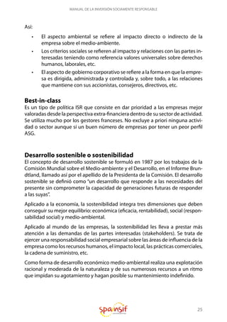 25
MANUAL DE LA INVERSIÓN SOCIAMENTE RESPONSABLE
Así:
•	 El aspecto ambiental se refiere al impacto directo o indirecto de la
empresa sobre el medio-ambiente.
•	 Los criterios sociales se refieren al impacto y relaciones con las partes in-
teresadas teniendo como referencia valores universales sobre derechos
humanos, laborales, etc.
•	 El aspecto de gobierno corporativo se refiere a la forma en que la empre-
sa es dirigida, administrada y controlada y, sobre todo, a las relaciones
que mantiene con sus accionistas, consejeros, directivos, etc.
Best-in-class
Es un tipo de política ISR que consiste en dar prioridad a las empresas mejor
valoradas desde la perspectiva extra-financiera dentro de su sector de actividad.
Se utiliza mucho por los gestores franceses. No excluye a priori ninguna activi-
dad o sector aunque sí un buen número de empresas por tener un peor perfil
ASG.
Desarrollo sostenible o sostenibilidad
El concepto de desarrollo sostenible se formuló en 1987 por los trabajos de la
Comisión Mundial sobre el Medio-ambiente y el Desarrollo, en el Informe Brun-
dtland, llamado así por el apellido de la Presidenta de la Comisión. El desarrollo
sostenible se definió como “un desarrollo que responde a las necesidades del
presente sin comprometer la capacidad de generaciones futuras de responder
a las suyas”.
Aplicado a la economía, la sostenibilidad integra tres dimensiones que deben
conseguir su mejor equilibrio: económica (eficacia, rentabilidad), social (respon-
sabilidad social) y medio-ambiental.
Aplicado al mundo de las empresas, la sostenibilidad les lleva a prestar más
atención a las demandas de las partes interesadas (stakeholders). Se trata de
ejercer una responsabilidad social empresarial sobre las áreas de influencia de la
empresa como los recursos humanos, el impacto local, las prácticas comerciales,
la cadena de suministro, etc.
Como forma de desarrollo económico medio-ambiental realiza una explotación
racional y moderada de la naturaleza y de sus numerosos recursos a un ritmo
que impidan su agotamiento y hagan posible su mantenimiento indefinido.
 