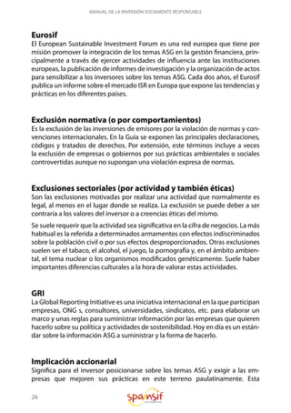 26
MANUAL DE LA INVERSIÓN SOCIAMENTE RESPONSABLE
Eurosif
El European Sustainable Investment Forum es una red europea que tiene por
misión promover la integración de los temas ASG en la gestión financiera, prin-
cipalmente a través de ejercer actividades de influencia ante las instituciones
europeas, la publicación de informes de investigación y la organización de actos
para sensibilizar a los inversores sobre los temas ASG. Cada dos años, el Eurosif
publica un informe sobre el mercado ISR en Europa que expone las tendencias y
prácticas en los diferentes países.
Exclusión normativa (o por comportamientos)
Es la exclusión de las inversiones de emisores por la violación de normas y con-
venciones internacionales. En la Guía se exponen las principales declaraciones,
códigos y tratados de derechos. Por extensión, este términos incluye a veces
la exclusión de empresas o gobiernos por sus prácticas ambientales o sociales
controvertidas aunque no supongan una violación expresa de normas.
Exclusiones sectoriales (por actividad y también éticas)
Son las exclusiones motivadas por realizar una actividad que normalmente es
legal, al menos en el lugar donde se realiza. La exclusión se puede deber a ser
contraria a los valores del inversor o a creencias éticas del mismo.
Se suele requerir que la actividad sea significativa en la cifra de negocios. La más
habitual es la referida a determinados armamentos con efectos indiscriminados
sobre la población civil o por sus efectos desproporcionados. Otras exclusiones
suelen ser el tabaco, el alcohol, el juego, la pornografía y, en el ámbito ambien-
tal, el tema nuclear o los organismos modificados genéticamente. Suele haber
importantes diferencias culturales a la hora de valorar estas actividades.
GRI
La Global Reporting Initiative es una iniciativa internacional en la que participan
empresas, ONG s, consultores, universidades, sindicatos, etc. para elaborar un
marco y unas reglas para suministrar información por las empresas que quieren
hacerlo sobre su política y actividades de sostenibilidad. Hoy en día es un están-
dar sobre la información ASG a suministrar y la forma de hacerlo.
Implicación accionarial
Significa para el inversor posicionarse sobre los temas ASG y exigir a las em-
presas que mejoren sus prácticas en este terreno paulatinamente. Esta
 