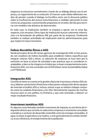 27
MANUAL DE LA INVERSIÓN SOCIAMENTE RESPONSABLE
exigencia se estructura normalmente a través de un diálogo directo con la em-
presa y un seguimiento de su evolución. El inversor suele utilizar diferentes me-
dios de presión cuando el dialogo no fructifica como son la denuncia pública
sobre la insuficiencia del avance extra-financiero o medidas ejerciendo el voto
contra las propuestas o presentando propuestas en el orden del día para termi-
nar con medidas más drásticas de desinversión.
En todo caso, la implicación también se empieza a ejercer con la renta fija,
respecto a los emisores. Otros tipos de implicación buscan solamente informa-
ción o la formulación de políticas RSE por parte de las empresas. Finalmente
también se realizan actividades de implicación ante las administraciones para
que mejore el marco normativo.
Índices Bursátiles Éticos o ASG
Desde principios de los 90 ciertas agencias de investigación ASG se han asocia-
do con creadores de índices bursátiles para establecer índices específicos que
integran criterios ASG y éticos. La selección de empresas se hace bien por la
exclusión en base al sector de actividad o por prácticas que se consideran in-
aceptables, o bien se las integra en el índice por su buen comportamiento extra-
financiero ASG. Los más conocidos son el DJSI (Down Jones Sustainability Index)
y el FTSE4Good.
Integración ASG
Consiste en tener en cuenta en la gestión clásica de inversiones criterios ASG cla-
ves y obtener conclusiones financieras o bien poner a disposición de los equipos
de inversión el análisis ASG o, incluso, animar a que se realicen trabajos conjun-
tos entre los analistas financieros y los ASG. Normalmente requiere de muchos
recursos pero es una política no limitativa y que está orientada a obtener un
mejor resultado financiero.
Inversiones temáticas ASG
En algunos casos llamadas también inversiones de impacto, es una forma de in-
tegración directa que consiste en seleccionar empresas e inversiones vinculadas
a temáticas o sectores de desarrollo sostenible como las energías renovables, el
agua, la salud, la agricultura y la madera, o más generalmente el cambio climáti-
co, la eco-eficiencia, el envejecimiento de la población.
 