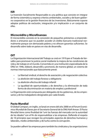 28
MANUAL DE LA INVERSIÓN SOCIAMENTE RESPONSABLE
ISR
La Inversión Socialmente Responsable es una política que consiste en integrar
de forma sistemática y expresa criterios ambientales, sociales y de buen gobier-
no corporativo en la gestión financiera de las inversiones. Básicamente supone
adoptar políticas de exclusión, integración y/o implicación o un conjunto de
ellas.
Microcrédito y Microfinanzas
El microcrédito consiste en la concesión de pequeños préstamos a emprende-
dores o artesanos que no pueden acceder al crédito bancario tradicional nor-
malmente porque son demasiado pobres y no ofrecen garantías suficientes. Se
desarrolla sobre todo en países en vías de desarrollo.
OIT
La Organización Internacional del Trabajo se creó en 1919 por el Tratado de Ver-
salles para promover la justicia social mediante la mejora de las condiciones de
vida y de trabajo en el mundo. Convertida en una institución especializada de la
ONU en 1946, elaboró, desarrolló y promovió, de manera global, un sistema de
normas internacionales que básicamente prevé:
•	 La libertad sindical, el derecho de asociación y de negociación colectiva
•	 La abolición del trabajo forzoso u obligatorio
•	 La abolición efectiva del trabajo infantil
•	 La igualdad de oportunidades y de derechos y la eliminación de toda
forma de discriminación en materia de empleo y profesional
La Organización está compuesta por delegados de los gobiernos, de los empre-
sarios y de los trabajadores designados por cada Estado.
Pacto Mundial
El Global Compact, en inglés, se lanzó en enero del año 2000 en el Forum Econó-
mico Mundial de Davos por el Secretario General de la ONU Kofi Annan. El Pacto
Mundial tiene como finalidad de “unir las fuerzas del mercado con la autoridad
de los ideales” con el fin de responsabilizar a las empresas. Defiende el respeto
de 10 principios que recogen los principales aspectos de derechos humanos y
laborales, medio-ambientales y de lucha contra la corrupción.
Se pueden adherir las empresas pero también los sindicatos y las organizaciones
 