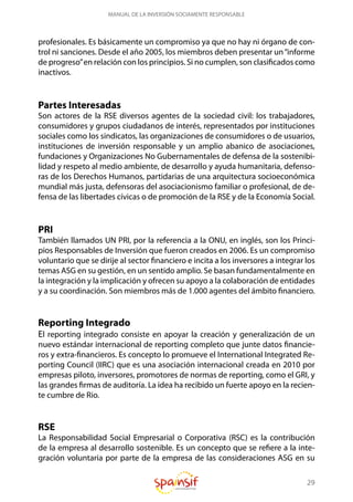 29
MANUAL DE LA INVERSIÓN SOCIAMENTE RESPONSABLE
profesionales. Es básicamente un compromiso ya que no hay ni órgano de con-
trol ni sanciones. Desde el año 2005, los miembros deben presentar un“informe
de progreso”en relación con los principios. Si no cumplen, son clasificados como
inactivos.
Partes Interesadas
Son actores de la RSE diversos agentes de la sociedad civil: los trabajadores,
consumidores y grupos ciudadanos de interés, representados por instituciones
sociales como los sindicatos, las organizaciones de consumidores o de usuarios,
instituciones de inversión responsable y un amplio abanico de asociaciones,
fundaciones y Organizaciones No Gubernamentales de defensa de la sostenibi-
lidad y respeto al medio ambiente, de desarrollo y ayuda humanitaria, defenso-
ras de los Derechos Humanos, partidarias de una arquitectura socioeconómica
mundial más justa, defensoras del asociacionismo familiar o profesional, de de-
fensa de las libertades cívicas o de promoción de la RSE y de la Economía Social.
PRI
También llamados UN PRI, por la referencia a la ONU, en inglés, son los Princi-
pios Responsables de Inversión que fueron creados en 2006. Es un compromiso
voluntario que se dirije al sector financiero e incita a los inversores a integrar los
temas ASG en su gestión, en un sentido amplio. Se basan fundamentalmente en
la integración y la implicación y ofrecen su apoyo a la colaboración de entidades
y a su coordinación. Son miembros más de 1.000 agentes del ámbito financiero.
Reporting Integrado
El reporting integrado consiste en apoyar la creación y generalización de un
nuevo estándar internacional de reporting completo que junte datos financie-
ros y extra-financieros. Es concepto lo promueve el International Integrated Re-
porting Council (IIRC) que es una asociación internacional creada en 2010 por
empresas piloto, inversores, promotores de normas de reporting, como el GRI, y
las grandes firmas de auditoría. La idea ha recibido un fuerte apoyo en la recien-
te cumbre de Rio.
RSE
La Responsabilidad Social Empresarial o Corporativa (RSC) es la contribución
de la empresa al desarrollo sostenible. Es un concepto que se refiere a la inte-
gración voluntaria por parte de la empresa de las consideraciones ASG en su
 