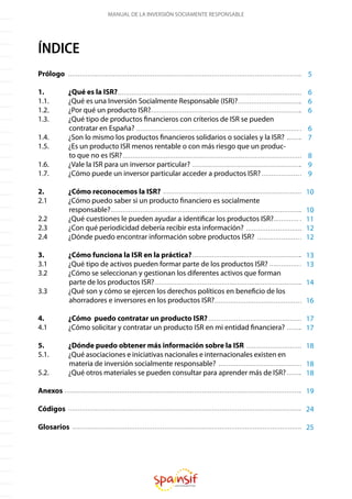 MANUAL DE LA INVERSIÓN SOCIAMENTE RESPONSABLE
ÍNDICE
Prólogo
1.	 ¿Qué es la ISR?
1.1.	 ¿Qué es una Inversión Socialmente Responsable (ISR)?
1.2.	 ¿Por qué un producto ISR?
1.3.	 ¿Qué tipo de productos financieros con criterios de ISR se pueden
contratar en España?
1.4.	 ¿Son lo mismo los productos financieros solidarios o sociales y la ISR?
1.5.	 ¿Es un producto ISR menos rentable o con más riesgo que un produc-
to que no es ISR?
1.6.	 ¿Vale la ISR para un inversor particular?
1.7.	 ¿Cómo puede un inversor particular acceder a productos ISR?
2.	 ¿Cómo reconocemos la ISR?
2.1	 ¿Cómo puedo saber si un producto financiero es socialmente
responsable?
2.2	 ¿Qué cuestiones le pueden ayudar a identificar los productos ISR?
2.3	 ¿Con qué periodicidad debería recibir esta información?
2.4	 ¿Dónde puedo encontrar información sobre productos ISR?
3.	 ¿Cómo funciona la ISR en la práctica?
3.1	 ¿Qué tipo de activos pueden formar parte de los productos ISR?
3.2	 ¿Cómo se seleccionan y gestionan los diferentes activos que forman
parte de los productos ISR?
3.3	 ¿Qué son y cómo se ejercen los derechos políticos en beneficio de los
ahorradores e inversores en los productos ISR?
4.	 ¿Cómo puedo contratar un producto ISR?
4.1	 ¿Cómo solicitar y contratar un producto ISR en mi entidad financiera?
5.	 ¿Dónde puedo obtener más información sobre la ISR
5.1.	 ¿Qué asociaciones e iniciativas nacionales e internacionales existen en
materia de inversión socialmente responsable?
5.2.	 ¿Qué otros materiales se pueden consultar para aprender más de ISR?
Anexos
Códigos
Glosarios
5
6
6
6
6
7
8
9
9
10
10
11
12
12
13
13
14
16
17
17
18
18
18
19
24
25
 