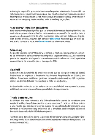 30
MANUAL DE LA INVERSIÓN SOCIAMENTE RESPONSABLE
estrategia, su gestión y sus relaciones con las partes interesadas. La cuestión es
suficientemente importante como para que muchos inversores consideren que
las empresas integradas en la RSE mejoran sus prácticas sociales y ambientales y
reducen sus riesgos y mejoran así su valor a medio y largo plazo.
“Say on Pay”(votación consultiva)
Esta expresión inglesa significa que las empresas cotizadas deben permitir a sus
accionistas pronunciarse sobre los sistemas de remuneración de sus directivos y
consejeros. En una decena de años numerosos países se han dotado de legisla-
ción a estos efectos. Algunos con carácter consultivo mientras que en otros es
necesario someter a votación vinculante estas remuneraciones.
Screening
Se puede traducir como“filtrado”y se refiere al hecho de componer un conjun-
to de inversiones seleccionando las empresas según criterios ASG. El screening
puede ser negativo (excluyendo normalmente actividades o sectores) y positivo
como sistema de selección por el buen perfil ASG.
Spainsif
Spainsif es la plataforma de encuentro en la que se integran todas las partes
interesadas en impulsar la Inversión Socialmente Responsable en España; en-
tidades financieras, entidades gestoras, proveedores de servicios ISR, organiza-
ciones sin ánimo de lucro vinculadas a la ISR y los sindicatos.
La Asociación se inspira en los valores de responsabilidad, transparencia, soste-
nibilidad, compromiso, confianza, pluralidad e independencia.
Triple Bottom Line
La bottom line hace referencia a la última línea de la cuenta de resultados que
nos indica si hay beneficio o pérdida en una empresa. El carácter triple se refiere
a una noción que consiste a tener en cuenta no solo el resultado financiero, sino
también el resultado social y ambiental de la empresa. Este concepto está en la
base del desarrollo de la RSE de las empresas.
También se la denominó como la política de las tres“p”por profit, people y pla-
net. Hoy en día estos acrónimos casi han desaparecido en favor de la política ISR
en los ámbitos ASG.
 