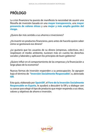 MANUAL DE LA INVERSIÓN SOCIAMENTE RESPONSABLE
PRÓLOGO
La crisis financiera ha puesto de manifiesto la necesidad de asumir una
filosofía de inversión basada en una mayor transparencia, una mayor
presencia de valores éticos y una mejor y más amplia gestión del
riesgo.
¿Quiere dar más sentido a sus ahorros e inversiones?
¿Va invertir en productos financieros, pero antes de hacerlo quiere saber
cómo se gestionará ese dinero?
¿Le gustaría que los usuarios de su dinero (empresas, colectivos, etc.)
respetasen el medio ambiente, tuviesen más en cuenta los derechos
sociales y laborales y aplicasen los principios de buen gobierno?
¿Quiere influir en el comportamiento de las empresas y la financiación a
largo plazo de la economía?
Nuevas formas de inversión responden a su preocupación. Se agrupan
bajo el término de “Inversión Socialmente Responsable”, o, abreviado
ISR.
Esta guía, elaborada por SpainSIF, el Foro de la Inversión Socialmente
Responsable en España, le ayudará a descubrir la ISR y a dialogar con
su asesor para elegir el tipo de producto que mejor responda a sus ideas,
valores y objetivos de ahorro e inversión.
 