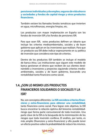 6
MANUAL DE LA INVERSIÓN SOCIAMENTE RESPONSABLE
pensionesindividualesydeempleo,segurosdevidaahorro
y sociedades y fondos de capital riesgo y otros productos
financieros.
También existen los llamados fondos temáticos que invierten
en agua, microfinanzas, energías limpias, etc.
Los productos con mayor implantación en España son los
fondos de inversión ISR y los fondos de pensiones ISR.
Para que sean ISR, estos productos definen un ideario que
incluye los criterios medioambientales, sociales y de buen
gobierno que aplican en las inversiones que realizan. Para que
un producto sea ISR debe indicar expresamente en su política
de inversión que considera este tipo de criterios.
Dentro de los productos ISR también se incluye el modelo
de banca ética. Las instituciones que siguen este modelo de
banca gestionan el dinero que reciben de sus clientes desti-
nándolo a inversiones y proyectos siguiendo criterios medio-
ambientales, sociales y de buen gobierno, buscando una
rentabilidad tanto financiera como social.
1.4. ¿SON LO MISMO LOS PRODUCTOS
FINANCIEROS SOLIDARIOS O SOCIALES Y LA
ISR?
No, son conceptos diferentes. La ISR considera criterios finan-
cieros y extra-financieros para obtener una rentabilidad,
tanto financiera como social. Para lograr este objetivo, la ISR
busca encontrar la relación óptima del binomio rentabilidad-
riesgo que forma parte consustancial de toda inversión. Una
parte clave de la ISR es la búsqueda de la minimización de los
riesgos que toda inversión conlleva. El análisis, por tanto, es
más amplio (financiero y extra-financiero) y ello puede tener
un efecto positivo sobre la probabilidad de reducir los mismos.
 