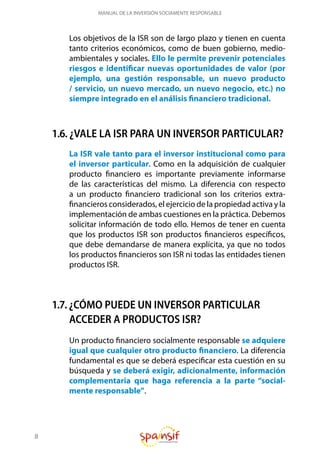 8
MANUAL DE LA INVERSIÓN SOCIAMENTE RESPONSABLE
Los objetivos de la ISR son de largo plazo y tienen en cuenta
tanto criterios económicos, como de buen gobierno, medio-
ambientales y sociales. Ello le permite prevenir potenciales
riesgos e identificar nuevas oportunidades de valor (por
ejemplo, una gestión responsable, un nuevo producto
/ servicio, un nuevo mercado, un nuevo negocio, etc.) no
siempre integrado en el análisis financiero tradicional.
1.6. ¿VALE LA ISR PARA UN INVERSOR PARTICULAR?
La ISR vale tanto para el inversor institucional como para
el inversor particular. Como en la adquisición de cualquier
producto financiero es importante previamente informarse
de las características del mismo. La diferencia con respecto
a un producto financiero tradicional son los criterios extra-
financieros considerados, el ejercicio de la propiedad activa y la
implementación de ambas cuestiones en la práctica. Debemos
solicitar información de todo ello. Hemos de tener en cuenta
que los productos ISR son productos financieros específicos,
que debe demandarse de manera explícita, ya que no todos
los productos financieros son ISR ni todas las entidades tienen
productos ISR.
1.7. ¿CÓMO PUEDE UN INVERSOR PARTICULAR
ACCEDER A PRODUCTOS ISR?
Un producto financiero socialmente responsable se adquiere
igual que cualquier otro producto financiero. La diferencia
fundamental es que se deberá especificar esta cuestión en su
búsqueda y se deberá exigir, adicionalmente, información
complementaria que haga referencia a la parte “social-
mente responsable”.
 