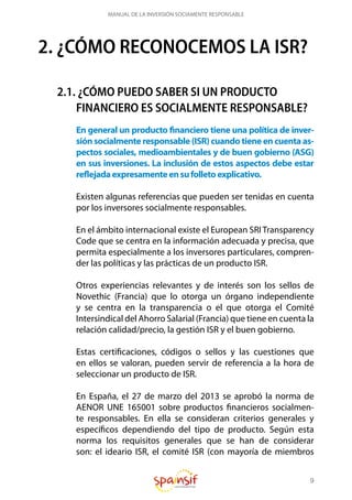 9
MANUAL DE LA INVERSIÓN SOCIAMENTE RESPONSABLE
2. ¿CÓMO RECONOCEMOS LA ISR?
2.1. ¿CÓMO PUEDO SABER SI UN PRODUCTO
FINANCIERO ES SOCIALMENTE RESPONSABLE?
En general un producto financiero tiene una política de inver-
sión socialmente responsable (ISR) cuando tiene en cuenta as-
pectos sociales, medioambientales y de buen gobierno (ASG)
en sus inversiones. La inclusión de estos aspectos debe estar
reflejadaexpresamenteensufolletoexplicativo.
Existen algunas referencias que pueden ser tenidas en cuenta
por los inversores socialmente responsables.
En el ámbito internacional existe el European SRI Transparency
Code que se centra en la información adecuada y precisa, que
permita especialmente a los inversores particulares, compren-
der las políticas y las prácticas de un producto ISR.
Otros experiencias relevantes y de interés son los sellos de
Novethic (Francia) que lo otorga un órgano independiente
y se centra en la transparencia o el que otorga el Comité
Intersindical del Ahorro Salarial (Francia) que tiene en cuenta la
relación calidad/precio, la gestión ISR y el buen gobierno.
Estas certificaciones, códigos o sellos y las cuestiones que
en ellos se valoran, pueden servir de referencia a la hora de
seleccionar un producto de ISR.
En España, el 27 de marzo del 2013 se aprobó la norma de
AENOR UNE 165001 sobre productos financieros socialmen-
te responsables. En ella se consideran criterios generales y
específicos dependiendo del tipo de producto. Según esta
norma los requisitos generales que se han de considerar
son: el ideario ISR, el comité ISR (con mayoría de miembros
 