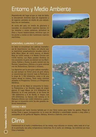 8
Travelplan|GUÍAITALIA
Entorno y Medio Ambiente
Clima
Montañas, Llanuras y Lagos
En Italia se encuentran dos cadenas montaño-
sas de importancia: Los Alpes, con alturas que
se mantienen perpetuamente nevadas como el
bello Mont Blanc de 4.810 metros, el Monte
Rosa de 4.634 metros o el Monte Cervino con
4.478 metros. Los Alpes pueden dividirse en
tres secciones: la parte occidental con los Marí-
timos, Cottios y Graios; la parte central con los
Peninos, Lepontinos y Réticos y la parte oriental
con los Dolomíticos, Cárnicos y Julianos.
Los Apeninos son la otra gran cadena montaño-
sa, que aunque no tienen picos de gran altura,
se caracterizan por recorrer toda la Península a
lo largo de 1.190 kilómetros, como si de una
espina dorsal se tratara. Tiene como sistemas
aledaños el Preapenino Tirreno y el Preapenino
Adriático.
A los pies de los Alpes se encuentra la Llanu-
ra Piamontesa y los Grandes Lagos de origen
glacial. El Lago Mayor de 212 kilómetros de
diámetro es el más profundo, el de Como de
146 kilómetros y el de Garda, el mayor, con
370 kilómetros. La llanura más extensa es la
Paduano-Véneta con 4.600 kilómetros cuadra-
dos que se encuentra entre las dos grandes ca-
denas montañosas.
Costas y Ríos
La península con tanto terreno bañado por el mar tiene costas para todos los gustos. Playas de
arenas finas y aguas transparentes en la zona del Adriático y acantilados rocosos o muy altos y
escarpados en los golfos de Nápoles, Génova, Venecia o Salermo, entre otras.
Dependiendo del lugar al que se viaje de Italia,
se descubrirán distintos tipos de vegetación y
de especies animales en medio de una natura-
leza rica en contrastes.
Al norte del país, en medio de glaciares y
cascadas, se encuentran especies alpinas; en
las mesetas y zonas calcáreas, prevalece la
flora y fauna mediterránea, mientras que en
las grutas y costas se dan numerosas especies
marítimas.
Continental en el norte y mediterráneo en las costas, muy caluroso en verano, sobre todo en el sur
de la península, con altas temperaturas nocturnas. En el norte, sin embargo, los inviernos son muy
fríos y húmedos.
 