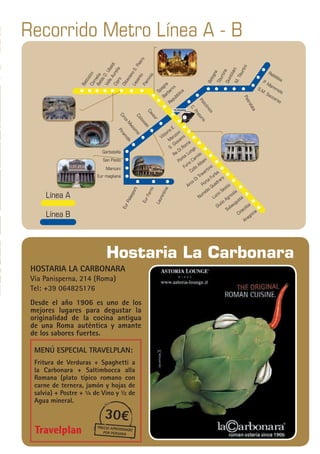 11
Travelplan|GUÍAITALIA
Recorrido Metro Línea A - B
Línea A
Línea B
BattistiniCorneliaBaldoD.Ubaldi
ValleAurelia
Cipro
OttavianoS.Pietro
Lepanto
Flaminio
Bologna
EurPalasport
EurFermi
Laurentina
Vittorio E.
M
anzoni
S. Giovanni
Re Di Roma
Ponte Lungo
Furio Camilo
Collo Albani
Arco Di Travertino
Porta Furba
Numidio Quadraro
Lucio Sestio
Giulio Agricola
Subaugusta
Cinecitta
Anagnina
TiburtinaQuintilianiM.Tiburtini
RebibbiaP. Mammolo
S.M. Soccorso
Pietralata
Policlinico
C.Pretorio
Cavour
Colosseo
CircoM
assimo
Piramide
Garbatella
San Paolo
Marconi
Eur magliana
Spagna
Barberini
Repubblica
TERMINI
Hostaria La Carbonara
hostaria la carbonara
Via Panisperna, 214 (Roma)
Tel: +39 064825176
Desde el año 1906 es uno de los
mejores lugares para degustar la
originalidad de la cocina antigua
de una Roma auténtica y amante
de los sabores fuertes.
MenÚ especial Travelplan:
Fritura de Verduras + Spaghetti a
la Carbonara + Saltimbocca alla
Romana (plato típico romano con
carne de ternera, jamón y hojas de
salvia) + Postre + ¼ de Vino y ½ de
Agua mineral.
30€
precio aproximado
por persona
 