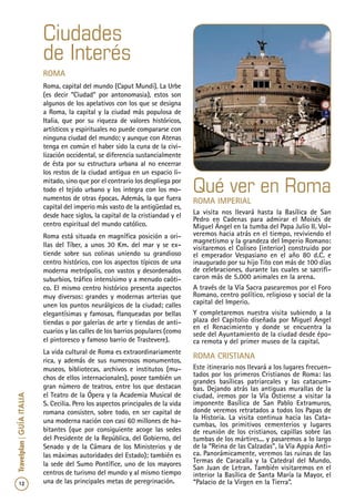 12
Travelplan|GUÍAITALIA
Qué ver en Roma
Roma Imperial
La visita nos llevará hasta la Basílica de San
Pedro en Cadenas para admirar el Moisés de
Miguel Ángel en la tumba del Papa Julio II. Vol-
veremos hacia atrás en el tiempo, reviviendo el
magnetismo y la grandeza del Imperio Romano:
visitaremos el Coliseo (interior) construido por
el emperador Vespasiano en el año 80 d.C. e
inaugurado por su hijo Tito con más de 100 días
de celebraciones, durante las cuales se sacrifi-
caron más de 5.000 animales en la arena.
A través de la Vía Sacra pasearemos por el Foro
Romano, centro político, religioso y social de la
capital del Imperio.
Y completaremos nuestra visita subiendo a la
plaza del Capitolio diseñada por Miguel Ángel
en el Renacimiento y donde se encuentra la
sede del Ayuntamiento de la ciudad desde épo-
ca remota y del primer museo de la capital.
Roma Cristiana
Este itinerario nos llevará a los lugares frecuen-
tados por los primeros Cristianos de Roma: las
grandes basílicas patriarcales y las catacum-
bas. Dejando atrás las antiguas murallas de la
ciudad, iremos por la Vía Ostiense a visitar la
imponente Basílica de San Pablo Extramuros,
donde veremos retratados a todos los Papas de
la Historia. La visita continua hacia las Cata-
cumbas, los primitivos cementerios y lugares
de reunión de los cristianos, capillas sobre las
tumbas de los mártires... y pasaremos a lo largo
de la “Reina de las Calzadas”, la Vía Appia Anti-
ca. Panorámicamente, veremos las ruinas de las
Termas de Caracalla y la Catedral del Mundo,
San Juan de Letran. También visitaremos en el
interior la Basílica de Santa María la Mayor, el
“Palacio de la Virgen en la Tierra”.
Roma
Roma, capital del mundo (Caput Mundi), La Urbe
(es decir “Ciudad” por antonomasia), estos son
algunos de los apelativos con los que se designa
a Roma, la capital y la ciudad más populosa de
Italia, que por su riqueza de valores históricos,
artísticos y espirituales no puede compararse con
ninguna ciudad del mundo; y aunque con Atenas
tenga en común el haber sido la cuna de la civi-
lización occidental, se diferencia sustancialmente
de ésta por su estructura urbana al no encerrar
los restos de la ciudad antigua en un espacio li-
mitado, sino que por el contrario los despliega por
todo el tejido urbano y los integra con los mo-
numentos de otras épocas. Además, la que fuera
capital del imperio más vasto de la antigüedad es,
desde hace siglos, la capital de la cristiandad y el
centro espiritual del mundo católico.
Roma está situada en magnífica posición a ori-
llas del Tíber, a unos 30 Km. del mar y se ex-
tiende sobre sus colinas uniendo su grandioso
centro histórico, con los aspectos típicos de una
moderna metrópolis, con vastos y desordenados
suburbios, tráfico intensísimo y a menudo caóti-
co. El mismo centro histórico presenta aspectos
muy diversos: grandes y modernas arterias que
unen los puntos neurálgicos de la ciudad; calles
elegantísimas y famosas, flanqueadas por bellas
tiendas o por galerías de arte y tiendas de anti-
cuarios y las calles de los barrios populares (como
el pintoresco y famoso barrio de Trastevere).
La vida cultural de Roma es extraordinariamente
rica, y además de sus numerosos monumentos,
museos, bibliotecas, archivos e institutos (mu-
chos de ellos internacionales), posee también un
gran número de teatros, entre los que destacan
el Teatro de la Ópera y la Academia Musical de
S. Cecilia. Pero los aspectos principales de la vida
romana consisten, sobre todo, en ser capital de
una moderna nación con casi 60 millones de ha-
bitantes (que por consiguiente acoge las sedes
del Presidente de la República, del Gobierno, del
Senado y de la Cámara de los Ministerios y de
las máximas autoridades del Estado); también es
la sede del Sumo Pontífice, uno de los mayores
centros de turismo del mundo y al mismo tiempo
una de las principales metas de peregrinación.
Ciudades
de Interés
 