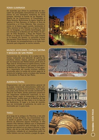 13
Travelplan|GUÍAITALIA
Roma Iluminada
Un recorrido que ofrece la posibilidad de des-
cubrir los principales monumentos de la ciudad
eterna en una atmósfera romántica de otros
tiempos. Veremos la Fuente de las Nayades, el
Palacio de las Exposiciones, el Campidoglio y
Plaza Venecia. Reviviremos la época imperial al
admirar el Foro Romano, el Coliseo, el Arco de
Costantino y el Circo Máximo. Nos encontra-
remos en la época papal cuando, bordeando el
Tíber, veremos la Isla Tiberina y el barrio hebreo
con la Sinagoga y el Castillo Sant’Angelo, que
nos introduce a la Basílica de San Pedro. El par-
que de Villa Borghese y Plaza del Popolo nos
llevan a la época de la Dolce Vita, cuyo símbolo
es la famosa Vía Veneto. La excursión incluye
dos paradas: Plaza Navona y la Fontana de Trevi.
Si lo desean, les acompañaremos a un típico res-
taurante para degustar la cocina romana.
Museos Vaticanos, Capilla Sixtina
y Basílica de San Pedro
Conoceremos los misterios de la ciudad del Va-
ticano, realizando una selección de galerías de
escultura clásica, tapices, pinturas y paseando
por las Estancias que Rafael Sanzio pintó para el
Papa Julio II. Visitaremos la Capilla Sixtina, recién
restaurada, y accederemos por pasajes privados a
la Basílica de San Pedro el Vaticano, la más gran-
de e importante del mundo cristiano católico,
construida sobre la tumba del primer papa de la
historia de la Iglesia, junto a la plaza más famosa
de Occidente: la Plaza de San Pedro.
Audiencia Papal
Empezaremos con una panorámica general de
la ciudad, recorriendo monumentos, calles em-
blemáticas y plazas monumentales, hasta llegar
a la plaza más famosa del mundo occidental: la
Plaza de San Pedro, donde podremos presenciar
tan importante celebración espiritual. La Au-
diencia Papal, según la temporada y el número
de feligreses, tendrá lugar en la Basílica de San
Pedro, en la Plaza de San Pedro o en la Sala de
las Audiencias. El lugar y la hora de reunión,
una vez terminada la audiencia, les serán co-
municados por la guía local.
Tivoli
A lo largo de la antigua vía Tiburtina, a tan sólo
30 Km. al este de Roma, nos encontramos Tivo-
li, donde se pueden visitar dos estupendas resi-
dencias de diferentes épocas históricas: la villa
romana Villa Adriana, bellezas que el Emperador
Adriano quiso construir para recordar los monu-
mentos que admiró en sus viajes a Oriente; y Villa
d’Este, una de las más bellas residencias del Re-
nacimiento, rodeada de un maravilloso jardín de
estilo italiano con sus fuentes y juegos de agua.
 