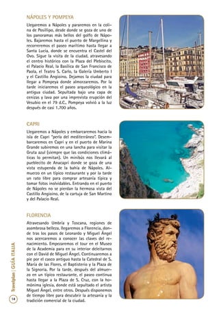 14
Travelplan|GUÍAITALIA
Nápoles y Pompeya
Llegaremos a Nápoles y pararemos en la coli-
na de Posillipo, desde donde se goza de uno de
los panoramas más bellos del golfo de Nápo-
les. Bajaremos hasta el puerto de Margellina y
recorreremos el paseo marítimo hasta llegar a
Santa Lucía, donde se encuentra el Castel del
Ovo. Sigue la visita de la ciudad, atravesando
el centro histórico con la Plaza del Plebiscito,
el Palacio Real, la Basílica de San Francisco de
Paola, el Teatro S. Carlo, la Galería Umberto I
y el Castillo Angioino. Dejamos la ciudad para
llegar a Pompeya donde almorzaremos. Por la
tarde iniciaremos el paseo arqueológico en la
antigua ciudad. Sepultada bajo una capa de
cenizas y lava por una imprevista erupción del
Vesubio en el 79 d.C., Pompeya volvió a la luz
después de casi 1.700 años.
Capri
Llegaremos a Nápoles y embarcaremos hacia la
isla de Capri “perla del mediterráneo”. Desem-
barcaremos en Capri y en el puerto de Marina
Grande subiremos en una lancha para visitar la
Gruta azul (siempre que las condiciones climá-
ticas lo permitan). Un minibús nos llevará al
pueblecito de Anacapri donde se goza de una
vista estupenda de la bahía de Nápoles. Al-
muerzo en un típico restaurante y por la tarde
un rato libre para comprar artesanía típica y
tomar fotos inolvidables. Entrando en el puerto
de Nápoles no se pierdan la hermosa vista del
Castillo Angioino, de la cartuja de San Martino
y del Palacio Real.
Florencia
Atravesando Umbría y Toscana, regiones de
asombrosa belleza, llegaremos a Florencia, don-
de tras los pasos de Leonardo y Miguel Ángel
nos acercaremos a conocer las claves del re-
nacimiento. Empezaremos el tour en el Museo
de la Academia para en su interior deleitarnos
con el David de Miguel Ángel. Continuaremos a
pie por el casco antiguo hasta la Catedral de S.
María de las Flores, el Baptisterio y la Plaza de
la Signoria. Por la tarde, después del almuer-
zo en un típico restaurante, el paseo continua
hasta llegar a la Plaza de S. Cruz, con la ho-
mónima iglesia, donde está sepultado el artista
Miguel Ángel, entre otros. Después disponemos
de tiempo libre para descubrir la artesanía y la
tradición comercial de la ciudad.
 