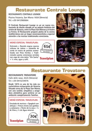restaurante Trovatore
Calle delle rasse, 4535 (Venecia)
Tel: +39 0415234976
Desde 1875 es uno de los más ca-
racterísticos restaurantes de Venecia.
Situado cerca de la Plaza San Marco,
con una cordial, simpática y acoge-
dora atmósfera para sentirse en un
ambiente completamente familiar.
Menù especial Travelplan:
Ensalada de marisco + Spagheti con
almejas + fritura mixta con gambas
y calamares + Postre de la casa + ¼
de Vino y ½ de Agua mineral.
30€
precio aproximado
por persona
Restaurante Trovatore
restaurante Centrale lounge
Piscina frezzeria, San Marco 1659 (Venecia)
Tel: +39 0412960664
El Centrale Restaurant Lounge es un un nuevo res-
taurante de diseño situado en un palacio histórico del
centro de Venecia, entre la Plaza San Marcos y el teatro
La Fenice. El Restaurante propone platos de la cocina
mediterránea con un toque neorenacentista y especial
atención a las recetas tradicionales venecianas.
v
65€
precio aproximado
por persona
Restaurante Centrale Lounge
Menù especial Travelplan:
Entremés + Raviolis negros caseros
rellenos de lubina + solomillo de
cerdo en costra de patatas aroma-
tizada con finas hierbas + Tradi-
cionales pastas venecianas servidas
con copa de vino dulce “Vin Santo“
+ ½ vino, agua y café.
 