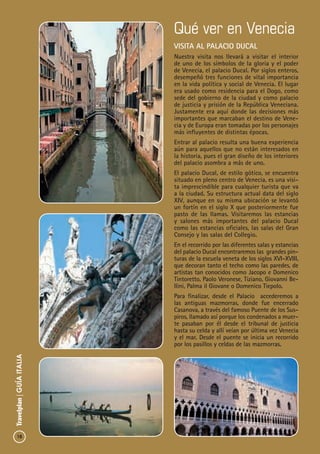 18
Travelplan|GUÍAITALIA
Qué ver en Venecia
visita al palacio ducal
Nuestra visita nos llevará a visitar el interior
de uno de los símbolos de la gloria y el poder
de Venecia, el palacio Ducal. Por siglos enteros,
desempeñó tres funciones de vital importancia
en la vida política y social de Venecia. El lugar
era usado como residencia para el Dogo, como
sede del gobierno de la ciudad y como palacio
de justicia y prisión de la República Veneciana.
Justamente era aquí donde las decisiones más
importantes que marcaban el destino de Vene-
cia y de Europa eran tomadas por los personajes
más influyentes de distintas épocas.
Entrar al palacio resulta una buena experiencia
aún para aquellos que no están interesados en
la historia, pues el gran diseño de los interiores
del palacio asombra a más de uno.
El palacio Ducal, de estilo gótico, se encuentra
situado en pleno centro de Venecia, es una visi-
ta imprescindible para cualquier turista que va
a la ciudad. Su estructura actual data del siglo
XIV, aunque en su misma ubicación se levantó
un fortín en el siglo X que posteriormente fue
pasto de las llamas. Visitaremos las estancias
y salones más importantes del palacio Ducal
como las estancias oficiales, las salas del Gran
Consejo y las salas del Collegio.
En el recorrido por las diferentes salas y estancias
del palacio Ducal encontraremos las grandes pin-
turas de la escuela veneta de los siglos XVI-XVIII,
que decoran tanto el techo como las paredes, de
artistas tan conocidos como Jacopo e Domenico
Tintoretto, Paolo Veronese, Tiziano, Giovanni Be-
llini, Palma il Giovane o Domenico Tiepolo.
Para finalizar, desde el Palacio accederemos a
las antiguas mazmorras, donde fue encerrado
Casanova, a través del famoso Puente de los Sus-
piros, llamado así porque los condenados a muer-
te pasaban por él desde el tribunal de justicia
hasta su celda y allí veían por última vez Venecia
y el mar. Desde el puente se inicia un recorrido
por los pasillos y celdas de las mazmorras.
 