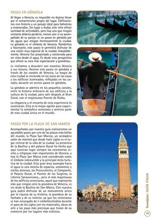 19
Travelplan|GUÍAITALIA
paseo en góndola
Al llegar a Venecia, es imposible no dejarse llevar
por el romanticismo propio del lugar. Edificacio-
nes con historia y un paisaje ideal para bohemios
y enamorados. Sin lugar a dudas, este sitio ofrece
variedad de actividades, pero hay una que ningún
visitante debería perderse, menos aún si va acom-
pañado de su pareja; es un paseo en góndola por
las aguas que anegan hermosamente la ciudad.
La góndola es el símbolo de Venecia. Romántica
y fascinante, este paseo le permitirá disfrutar de
una visión muy especial de la ciudad. Indudable-
mente, Venecia fue proyectada y construida para
ser vista desde el agua. Es desde esta perspectiva
que ofrece su cara más espectacular y grandiosa.
Le invitamos a descubrir con nosotros Venecia
y sus tesoros. Reserve este paseo en góndola a
través de los canales de Venecia. La magia de
esta ciudad se enciende en las luces de las casas
y los edificios iluminados, reflejadas en los ca-
nales, durante un sereno paseo en góndola.
La góndola se adentra en los pequeños canales,
entre la historia milenaria de sus edificios y la
cultura de la ciudad, para salir después al Gran
Canal, con el majestuoso Puente de Rialto.
La elegancia y el encanto de esta experiencia lo
cautivarán. Esta es la mejor opción para experi-
mentar la atmósfera veneciana y sentirse parte
de esta ciudad única en el mundo.
paseo por la plaza de san marco
Acompañados por nuestro guía realizaremos un
agradable paseo por una de las plazas más bellas
del mundo, la Plaza San Marcos, un verdadero
salón de mármol que desde hace siglos es el lu-
gar central de la vida de la ciudad. La presencia
de la Basílica y del palacio Ducal ha hecho que
aquí tuvieran lugar siempre las ceremonias ci-
viles y religiosas más importantes de Venecia, y
hoy la Plaza San Marco está considerada como
el símbolo indiscutible y la principal meta turís-
tica de la ciudad. Esta gran área asomada hacia
el agua es una mezcla de espacios, volúmenes y
estilos diversos, las Procurateries, el Campanile,
el Palacio Ducal, el Puente de los Suspiros, la
Librería Sansoviniana... pero el más majestuoso
de los edificios venecianos, aquel que representa
más que ningún otro la grandeza de Venecia, es
sin duda la Basílica de San Marco. Con nuestro
guía podrá disfrutar de un monumento único
por la riqueza de su historia, la grandeza de su
fachada y de su interior, ya que los venecianos
se han encargado de ir embelleciéndola durante
el paso de los siglos con los materiales, obras de
arte y las joyas más preciosas que traían de su
comercio por los lugares más exóticos.
 