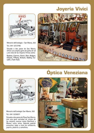 21
Travelplan|GUÍAITALIA
Joyeria Vivici
Óptica Veneziana
Mercerie dell’orologio - San Marco, 263
Tel.: 041 5212796
Situada a dos pasos de San Marco,
ofrece una amplia gama de gafas de sol
y de vista de las mejores firmas como:
Rayban, Carrera, Gucci, Dior, Bulgari,
Chanel, Tiffany, Armani, Oakley, Ca-
valli y Tom Ford.
Mercerie dell’orologio San Marco, 262
Tel.: 041 5226077
SituadaadospasosdePlazaSanMarco,
con una gran variedad de relojes de
las mejores marcas como Eberhard y
Momo, entre otros. Además podrán
encontrar todo a nivel de orfebrería,
joyería, platería y camafeos.
 