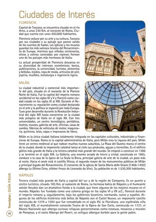 22
Travelplan|GUÍAITALIA
Florencia
Capital de Toscana, se encuentra situado en el río
Arno, a unos 230 Km. al noroeste de Roma. Ciu-
dad que cuenta con unos 450.000 habitantes.
Florencia seduce por su arte y su cultura, Toscana
por sus ciudades y su paisaje que parece salido
de los cuentos de hadas. Las iglesias y los museos
guardan los más valiosos tesoros del Renacimien-
to de Europa, mientras que viñedos centenarios,
olivos y colinas coronadas por cipreses forman
uno de los paisajes más hermosos de Italia.
La actual prosperidad de Florencia descansa en
su diversidad de intereses económicos: banca,
publicaciones, la universidad, turismo, alimentos
y bebidas, tejidos, ropa de moda, artículos de piel,
joyería, muebles, metalurgia e ingeniería ligera.
milán
La ciudad industrial y comercial más importan-
te del país, situada en el noroeste de la Planicie
Norte de Italia. Fue la capital del imperio romano
occidental en los siglos IV y V y floreció como ciu-
dad estado en los siglos XI al XIII. Durante el Re-
nacimiento su reputación como ciudad destacada
en el arte y la política se esparció por toda Europa.
Tuvo gran desarrollo durante la Revolución Indus-
trial del siglo XIX hasta convertirse en la ciudad
más próspera de Italia en el siglo XX. Con tres
universidades, un centro tecnológico, periódicos,
teatros, museos, galerías de arte, oficinas, casas de
cambio, fábricas de vehículos de motor, maquina-
ria, químicos, telas, ropas e impresoras de libros.
Milán es la única ciudad italiana totalmente integrada en las capitales culturales, industriales y finan-
cieras de Europa. Roma es la capital administrativa de Italia, pero Milán crea la riqueza del país. Milán
tiene un centro medieval al que rodean muchos nuevos suburbios. La Plaza del Duomo marca el centro
de la ciudad, donde la imponente catedral lanza al cielo sus pináculos, agujas y torrecillas. Es el edificio
gótico más grande de Italia y la tercera catedral más grande del mundo. Se empezó a construir en 1386
y se terminó en el siglo XIX. La Gallería, una enorme arcada de hierro y cristal, construida en 1865,
conduce a la casa de la ópera de La Scala la Brera, principal galería de arte de la ciudad, un poco más
al norte. Hacia el oeste está el castillo Sforza, el segundo mayor de los monumentos públicos de Milán
y principal legado del Renacimiento. El convento de la iglesia de Santa María delle Grazie (1466-1492)
alberga La Última Cena, célebre fresco de Leonardo da Vinci. Su población es de 1.530.300 habitantes.
Ciudades de Interés
Nápoles
Tercera ciudad más grande de Italia y capital del sur y de la región de Campania. Es un puerto y
centro turístico, situado 185 Km. al sudoeste de Roma. La hermosa bahía de Nápoles y el humeante
volcán Vesubio dan un dramático fondo a la ciudad, que tiene algunos de los mejores museos en el
mundo. Nápoles fue fundada como una colonia griega en los siglos VI y VII a.C., floreció durante
el imperio romano y, seguidamente, bajo los gobiernos bizantino, normando, suevo y español. Al-
gunos de los edificios históricos más bellos de Nápoles son el Castel Nuovo, un imponente castillo
construido de 1279 a 1282 que fue remodelado en el siglo XV, la Floridiana, una espléndida villa
del siglo XIX, el mundialmente conocido Teatro de la Opera de San Carlo, construido en 1737, el
Museo Nazionale que alberga curiosas reliquias grecorromanas como estatuas, mosaicos y murales
de Pompeya, y el vasto Albergo del Poveri, un antiguo albergue borbón para la gente pobre.
 