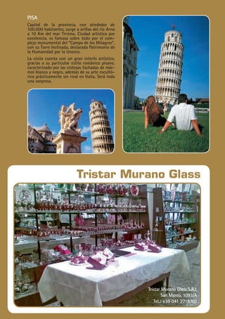 24
Travelplan|GUÍAITALIA
Tristar Murano Glass
Tristar Murano Glass S.R.L
San Marco, 1093/A
Tel.: +39 041 2718702
pisa
Capital de la provincia, con alrededor de
100.000 habitantes, surge a orillas del río Arno
a 10 Km del mar Tirreno. Ciudad artística por
excelencia, es famosa sobre todo por el com-
plejo monumental del “Campo de los Milagros”,
con su Torre Inclinada, declarada Patrimonio de
la Humanidad por la Unesco.
La visita cuenta con un gran interés artístico,
gracias a su particular estilo románico pisano,
caracterizado por las vistosas fachadas de már-
mol blanco y negro, además de su arte escultó-
rico prácticamente sin rival en Italia. Será toda
una sorpresa.
 
