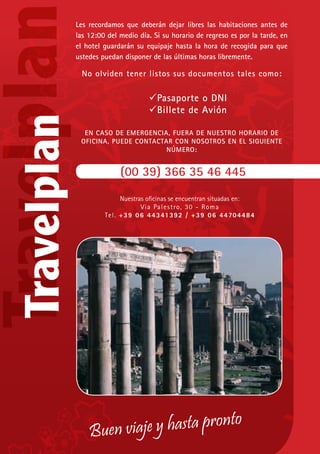 Buen viaje y hasta pronto
Les recordamos que deberán dejar libres las habitaciones antes de
las 12:00 del medio día. Si su horario de regreso es por la tarde, en
el hotel guardarán su equipaje hasta la hora de recogida para que
ustedes puedan disponer de las últimas horas libremente.
No olviden tener listos sus documentos tales como:
	 Pasaporte o DNI
	 Billete de Avión
EN CASO DE EMERGENCIA, FUERA DE NUESTRO HORARIO DE
OFICINA, PUEDE CONTACTAR CON NOSOTROS EN EL SIGUIENTE
NÚMERO:
(00 39) 366 35 46 445
Nuestras oficinas se encuentran situadas en:
Via Palestro, 30 - Roma
Tel. +39 06 44341392 / +39 06 44704484
 