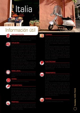 1
Travelplan|GUÍAITALIA
Italia
Información útil
DOCUMENTACIÓN
Los visitantes de nacionalidad española
deben presentar pasaporte o documento
nacional en vigor al entrar al país.
SITUACIÓN
Italia es una península cuyo territorio tie-
ne una curiosa forma lo que hace que sea
conocida en el mundo entero por su forma
de bota. Se extiende a lo largo de 301.277
kilómetros cuadrados y tiene fronteras al
oeste con Francia, al norte con Suiza y
Austria y al este con Eslovenia. Pegada a
Europa por los Alpes y alargándose ha-
cia el Mediterráneo, Italia representa una
frontera estratégica entre Europa y Orien-
te y entre Europa y África .
Las costas italianas son bañadas, al oeste por
los Mares de Liguria, Cerdeña y Tirreno, al
sur por el Jónico y por el Adriático al este.
Completa la geografía del país su parte insu-
lar, con los encantos de Sicilia y Cerdeña.
HORA LOCAL
La misma hora que en la Península y Ba-
leares y una hora más que en las Islas Ca-
narias.
IDIOMA
El idioma oficial es el italiano.
INDUMENTARIA
Recomendamos ropa informal, con calzado
cómodo para los innumerables recorridos a
pie. No está permitido entrar en el Vaticano
ni en las principales basílicas con pantalón
corto, minifalda, hombros al descubierto
ni escotes pronunciados. Es recomendable
proveerse de una gabardina o cazadora pues
el tiempo es variable y las noches frescas.
PROPINAS
Aunque el servicio esté incluido en la cuen-
ta, es habitual dejar propina en los restau-
rantes, bares (aprox. 10%) y también a los
maleteros y taxistas.
COMPRAS
La mayoría de las principales ciudades ita-
lianas cuentan con centros dónde se pue-
den encontrar las marcas más prestigiosas
del diseño y de la moda italiana (Milán es
uno de los mayores exponentes en este
sector).
En los barrios gremiales se puede comprar
artesanía típica: bordados de Burano, cris-
tal de Murano, marquetería de Toscana,
cerámica de Calabria… Es interesante vi-
sitar los rastros; en ocasiones se pueden
encontrar antigüedades y objetos artesa-
nales. En ciudades como Roma, entorno al
Vaticano, se consiguen multitud de objetos
religiosos y souvenirs.
ELECTRICIDAD
La corriente eléctrica es de 220 voltios a 60
Mhz. Enchufe tipo Europa continental. Es
aconsejable llevar un ladrón con distintos
tipos de clavijas.
TRANSPORTES
Es un país muy bien comunicado. Dispone
de tranvías, autobuses y líneas de metro.
El metro funciona de 05:30 a 23:30 hrs.
También existen tranvías y autobuses noc-
turnos.
Se utiliza un mismo billete para todos los
medios de transporte. El billete simple es
válido durante 75 minutos de viaje en au-
tobús o tranvía o un viaje de metro. Exis-
te un billete válido para toda la semana y
bonos de diferentes tipos dependiendo de
la ciudad en la que te encuentres. Los bille-
tes se pueden comprar en bocas de metro,
quioscos, estancos, etc..
MONEDA
La unidad monetaria es el euro.
 