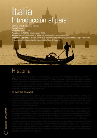 2
Travelplan|GUÍAITALIA
Historia
Aunque la Historia de Italia se identifica en sus inicios con la del Imperio Romano, lo cierto es
que los griegos y los etruscos en el siglo VIII a.C. y los galos en el siglo V ya habían formado
colonias en las costas de la península y de sus islas. Previamente a ellos, los terramanara al norte
y los vilavonia en el centro ya habían habitado el suelo italiano durante la prehistoria. Si bien es
cierto que hasta la unificación del territorio por los romanos en el siglo III a.C. Italia no consigue
entrar en la Historia con peso específico.
El Imperio Romano
La ciudad fundada por los gemelos que fueron amamantados por una loba, Rómulo y Remo, fue
extendiendo su territorio a base de guerras cruentas contra los invasores. A finales del siglo III a.C.
controlaban toda la península incluyendo Sicilia. Desde allí extendió su dominio hacia los países
vecinos como Macedonia, Grecia, la Galia, Cisalpina, Istria, Dalmacia, Cerdeña-Córcega, Hispania
Citerior y Ulterior, África y Asia.
Una vez acabada la expansión, el dominio militar comenzó a transformarse en una lucha por conse-
guir derechos civiles y una economía más estable a través de una reforma agraria que acabaría con
los grandes latifundios. La plebe y los caballeros se unían para hacer frente a la aristocracia. Así, en
el año 104 a.C. se conseguía una reforma del ejército en la que los milicianos civiles también podían
acceder a una parte de los botines de guerra, aumentando así el poder de las clases más bajas.
Los años siguientes son una sucesión de luchas entre aristócratas y plebeyos por mantener el poder
hasta el 59 a.C., año en el que emerge definitivamente una nueva figura, César. Tras el asesinato de
éste por Bruto, en el 44 a.C. un nuevo período de incertidumbre vuelve a abrirse con las luchas entre
los partidarios de la república y los del imperio, triunfando finalmente el imperio bajo las órdenes
de Octavio, conocido como Augusto.
Italia
Introducción al país
Nombre oficial: República Italiana.
Capital: Roma.
Extensión: 302.000 km2
.
Población: 59.762.887 habitantes en 2008.
Religión: La casi totalidad de la población la componen católicos romanos.
Sistema de Gobierno: El jefe del Estado es el presidente de la República, actualmente Giorgio Napolitano.
El poder ejecutivo lo ostenta el primer ministro, Silvio Berlusconi.
 