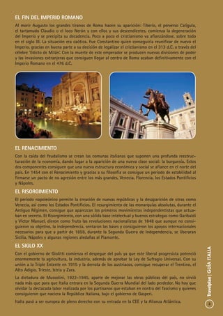 3
Travelplan|GUÍAITALIA
El Fin del Imperio Romano
Al morir Augusto los grandes tiranos de Roma hacen su aparición: Tiberio, el perverso Calígula,
el tartamudo Claudio o el loco Nerón y con ellos y sus descendientes, comienza la degeneración
del Imperio y se precipita su decadencia. Poco a poco el cristianismo va afianzándose, sobre todo
en el siglo III. La situación era caótica. Fue Constantino quien conseguiría reunificar de nuevo el
Imperio, gracias en buena parte a su decisión de legalizar el cristianismo en el 313 d.C. a través del
célebre ‘Edicto de Milán’. Con la muerte de este emperador se producen nuevas divisiones de poder
y las invasiones extranjeras que consiguen llegar al centro de Roma acaban definitivamente con el
Imperio Romano en el 476 d.C.
El Renacimiento
Con la caída del feudalismo se crean las comunas italianas que suponen una profunda reestruc-
turación de la economía, dando lugar a la aparición de una nueva clase social: la burguesía. Estos
dos componentes consiguen que una nueva estructura económica y social se afiance en el norte del
país. En 1454 con el Renacimiento y gracias a su filosofía se consigue un período de estabilidad al
firmarse un pacto de no agresión entre los más grandes, Venecia, Florencia, los Estados Pontificios
y Nápoles.
El Risorgimiento
El período napoleónico permite la creación de nuevas repúblicas y la desaparición de otras como
Venecia, así como los Estados Pontificios. El resurgimiento de las monarquías absolutas, durante el
Antiguo Régimen, consigue que aparezcan los primeros movimientos independentistas que actua-
ban en secreto. El Risorgimiento, con una sólida base intelectual y buenos estrategas como Garibaldi
y Víctor Manuel, dieron como fruto las revoluciones nacionalistas de 1848 que aunque no consi-
guieron su objetivo, la independencia, sentaron las bases y consiguieron los apoyos internacionales
necesarios para que a partir de 1859, durante la Segunda Guerra de Independencia, se liberaran
Sicilia, Nápoles y algunas regiones aledañas al Piamonte.
El SIGLO xx
Con el gobierno de Giolitti comienza el despegue del país ya que este liberal progresista potenció
enormemente la agricultura, la industria, además de aprobar la Ley de Sufragio Universal. Con su
unión a la Triple Entente en 1915 y la derrota de los austriacos, consigue recuperar el Trentino, el
Alto Adigio, Trieste, Istria y Zara.
La dictadura de Mussolini, 1922-1945, aparte de mejorar las obras públicas del país, no sirvió
nada más que para que Italia entrara en la Segunda Guerra Mundial del lado perdedor. No hay que
olvidar la destacada labor realizada por los partisanos que estaban en contra del fascismo y quienes
consiguieron que naciera la República Italiana, bajo el gobierno de Gasperi.
Italia pasó a ser europea de pleno derecho con su entrada en la CEE y la Alianza Atlántica.
 