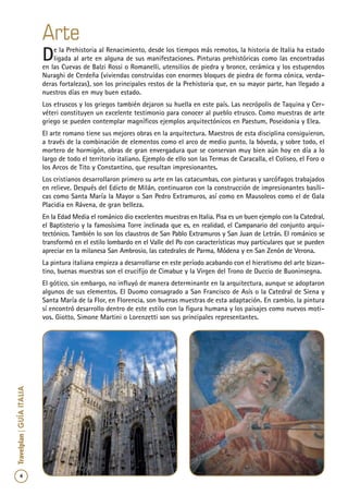 4
Travelplan|GUÍAITALIA
De la Prehistoria al Renacimiento, desde los tiempos más remotos, la historia de Italia ha estado
ligada al arte en alguna de sus manifestaciones. Pinturas prehistóricas como las encontradas
en las Cuevas de Balzi Rossi o Romanelli, utensilios de piedra y bronce, cerámica y los estupendos
Nuraghi de Cerdeña (viviendas construidas con enormes bloques de piedra de forma cónica, verda-
deras fortalezas), son los principales restos de la Prehistoria que, en su mayor parte, han llegado a
nuestros días en muy buen estado.
Los etruscos y los griegos también dejaron su huella en este país. Las necrópolis de Taquina y Cer-
véteri constituyen un excelente testimonio para conocer al pueblo etrusco. Como muestras de arte
griego se pueden contemplar magníficos ejemplos arquitectónicos en Paestum, Poseidonia y Elea.
El arte romano tiene sus mejores obras en la arquitectura. Maestros de esta disciplina consiguieron,
a través de la combinación de elementos como el arco de medio punto, la bóveda, y sobre todo, el
mortero de hormigón, obras de gran envergadura que se conservan muy bien aún hoy en día a lo
largo de todo el territorio italiano. Ejemplo de ello son las Termas de Caracalla, el Coliseo, el Foro o
los Arcos de Tito y Constantino, que resultan impresionantes.
Los cristianos desarrollaron primero su arte en las catacumbas, con pinturas y sarcófagos trabajados
en relieve. Después del Edicto de Milán, continuaron con la construcción de impresionantes basíli-
cas como Santa María la Mayor o San Pedro Extramuros, así como en Mausoleos como el de Gala
Placidia en Rávena, de gran belleza.
En la Edad Media el románico dio excelentes muestras en Italia. Pisa es un buen ejemplo con la Catedral,
el Baptisterio y la famosísima Torre inclinada que es, en realidad, el Campanario del conjunto arqui-
tectónico. También lo son los claustros de San Pablo Extramuros y San Juan de Letrán. El románico se
transformó en el estilo lombardo en el Valle del Po con características muy particulares que se pueden
apreciar en la milanesa San Ambrosio, las catedrales de Parma, Módena y en San Zenón de Verona.
La pintura italiana empieza a desarrollarse en este período acabando con el hieratismo del arte bizan-
tino, buenas muestras son el crucifijo de Cimabue y la Virgen del Trono de Duccio de Buoninsegna.
El gótico, sin embargo, no influyó de manera determinante en la arquitectura, aunque se adoptaron
algunos de sus elementos. El Duomo consagrado a San Francisco de Asís o la Catedral de Siena y
Santa María de la Flor, en Florencia, son buenas muestras de esta adaptación. En cambio, la pintura
sí encontró desarrollo dentro de este estilo con la figura humana y los paisajes como nuevos moti-
vos. Giotto, Simone Martini o Lorenzetti son sus principales representantes.
Arte
 