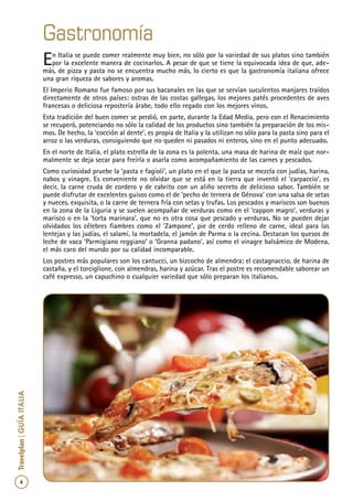 6
Travelplan|GUÍAITALIA
Gastronomía
En Italia se puede comer realmente muy bien, no sólo por la variedad de sus platos sino también
por la excelente manera de cocinarlos. A pesar de que se tiene la equivocada idea de que, ade-
más, de pizza y pasta no se encuentra mucho más, lo cierto es que la gastronomía italiana ofrece
una gran riqueza de sabores y aromas.
El Imperio Romano fue famoso por sus bacanales en las que se servían suculentos manjares traídos
directamente de otros países: ostras de las costas gallegas, los mejores patés procedentes de aves
francesas o deliciosa repostería árabe, todo ello regado con los mejores vinos.
Esta tradición del buen comer se perdió, en parte, durante la Edad Media, pero con el Renacimiento
se recuperó, potenciando no sólo la calidad de los productos sino también la preparación de los mis-
mos. De hecho, la ‘cocción al dente’, es propia de Italia y la utilizan no sólo para la pasta sino para el
arroz o las verduras, consiguiendo que no queden ni pasados ni enteros, sino en el punto adecuado.
En el norte de Italia, el plato estrella de la zona es la polenta, una masa de harina de maíz que nor-
malmente se deja secar para freírla o asarla como acompañamiento de las carnes y pescados.
Como curiosidad pruebe la ‘pasta e fagioli’, un plato en el que la pasta se mezcla con judías, harina,
nabos y vinagre. Es conveniente no olvidar que se está en la tierra que inventó el ‘carpaccio’, es
decir, la carne cruda de cordero y de cabrito con un aliño secreto de delicioso sabor. También se
puede disfrutar de excelentes guisos como el de ‘pecho de ternera de Génova’ con una salsa de setas
y nueces, exquisita, o la carne de ternera fría con setas y trufas. Los pescados y mariscos son buenos
en la zona de la Liguria y se suelen acompañar de verduras como en el ‘cappon magro’, verduras y
marisco o en la ‘torta marinara’, que no es otra cosa que pescado y verduras. No se pueden dejar
olvidados los célebres fiambres como el ‘Zampone’, pie de cerdo relleno de carne, ideal para las
lentejas y las judías, el salami, la mortadela, el jamón de Parma o la cecina. Destacan los quesos de
leche de vaca ‘Parmigiano reggiano’ o ‘Granna padano’, así como el vinagre balsámico de Modena,
el más caro del mundo por su calidad incomparable.
Los postres más populares son los cantucci, un bizcocho de almendra; el castagnaccio, de harina de
castaña, y el torciglione, con almendras, harina y azúcar. Tras el postre es recomendable saborear un
café expresso, un capuchino o cualquier variedad que sólo preparan los italianos.
 