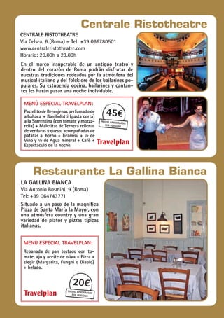 la gallina bianca
Via Antonio Rosmini, 9 (Roma)
Tel: +39 064743771
Situado a un paso de la magnífica
Plaza de Santa María la Mayor, con
una atmósfera country y una gran
variedad de platos y pizzas típicas
italianas.
Menù especial Travelplan:
Rebanada de pan tostado con to-
mate, ajo y aceite de oliva + Pizza a
elegir (Margarita, Funghi o Diablo)
+ helado.
20€
precio aproximado
por persona
Restaurante La Gallina Bianca
En el marco insuperable de un antiguo teatro y
dentro del corazòn de Roma podrán disfrutar de
nuestras tradiciones rodeados por la atmósfera del
musical italiano y del folcklore de los bailarines po-
pulares. Su estupenda cocina, bailarines y cantan-
tes les harán pasar una noche inolvidable.
45€
precio aproximado
por persona
Centrale Ristotheatre
centrale ristotheatre
Via Celsea, 6 (Roma) – Tel: +39 066780501
www.centraleristotheatre.com	
Horario: 20.00h a 23.00h
Menù especial Travelplan:
Pastelito de Berenjenas perfumado de
albahaca + Bambolotti (pasta corta)
a la Sorrentina (con tomate y mozza-
rella) + Maletitas de Ternera rellenas
de verduras y queso, acompañadas de
patatas al horno + Tiramisú + ½ de
Vino y ½ de Agua mineral + Cafè +
Espectáculo de la noche
 