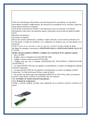 3.3.3. Con el fin de lograr afianzamiento y posesión integral de los conocimientos, los aprendices
desarrollaran actividades complementarias que demuestren la consolidación de los conceptos y aplicación
teórico práctica del proceso realizando:
3.3.3. Realice la instalación de Windows 7 documente paso a paso lo acontecido, en un informe.
a) Particiones el disco duro a dos particiones iguales, formateadas con un sistema de unidad de medida
NTFS.
b) Instale en la partición c:
c) Formatee la unidad D:
d) Cree dos usuarios administrador y estudiante. Asigne contraseña a un solo usuario (contraseña 123)
e) Documente el tiempo de instalación y los componentes de hardware que van interviniendo en la
instalación.
3.3.4. En grupos de tres aprendices realice las siguientes actividades Normas y Reglas de diseño.
a) Indique las principales características ANSI/TIA/EIA-568-A y ANSI/TIA/EIA-568-B, Modelo OSI
Y TCP/IP
Realice una presentación en PREZI y socializar con su instructor de los siguientes puntos.
EIA/TIA 568A
-569, TIA/EIATSB-67, ANSI/EIA/TIA-606,
TIA/EIATSB-72
horizontal enumerarlas.
568A hace las siguientes recomendaciones en cuanto a la topología vertebral
enumerarlas. Ver Material de apoyo Normas y reglas de diseño.
resumen a mano alzada y archívelo en el portafolio físico de evidencias.
3.4. Actividades de transferencia del conocimiento.
3.4.1. Relación de componentes
Nombre y relacione mediante una línea cada componente con su respectivo conector o posición en la
Board.
 