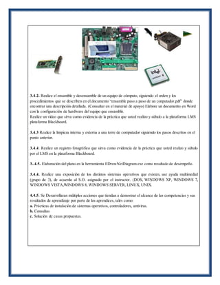 3.4.2. Realice el ensamble y desensamble de un equipo de cómputo, siguiendo el orden y los
procedimientos que se describen en el documento “ensamble paso a paso de un conputador.pdf” donde
encontrar una descripción detallada. (Consultar en el material de apoyo) Elabore un documento en Word
con la configuración de hardware del equipo que ensambló.
Realice un video que sirva como evidencia de la práctica que usted realizo y súbalo a la plataforma LMS
plataforma Blackboard.
3.4.3 Realice la limpieza interna y externa a una torre de computador siguiendo los pasos descritos en el
punto anterior.
3.4.4. Realice un registro fotográfico que sirva como evidencia de la práctica que usted realizo y súbalo
por el LMS en la plataforma Blackboard.
3..4.5. Elaboración del plano en la herramienta EDrawNetDiagram.exe como resultado de desempeño.
3.4.4. Realice una exposición de los distintos sistemas operativos que existen, use ayuda multimedial
(grupo de 3), de acuerdo al S.O. asignado por el instructor. (DOS, WINDOWS XP, WINDOWS 7,
WINDOWS VISTA,WINDOWS 8, WINDOWS SERVER, LINUX, UNIX.
4.4.5. Se Desarrollaran múltiples acciones que tiendan a demostrar el alcance de las competencias y sus
resultados de aprendizaje por parte de los aprendices, tales como:
a. Prácticas de instalación de sistemas operativos, controladores, antivirus.
b. Consultas
c. Solución de casas propuestas.
 