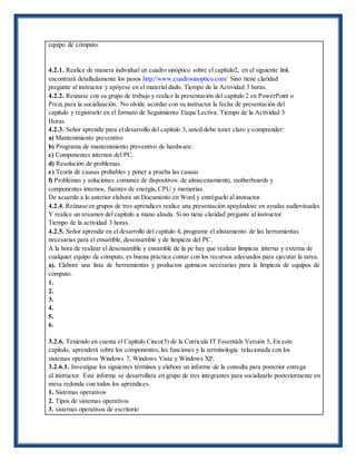 equipo de cómputo.
4.2.1. Realice de manera individual un cuadro sinóptico sobre el capítulo2, en el siguiente link
encontrará detalladamente los pasos http://www.cuadrosinoptico.com/ Sino tiene claridad
pregunte al instructor y apóyese en el material dado. Tiempo de la Actividad 3 horas.
4.2.2. Reúnase con su grupo de trabajo y realice la presentación del capitulo 2 en PowerPoint o
Prezi, para la socialización. No olvide acordar con su instructor la fecha de presentación del
capítulo y registrarlo en el formato de Seguimiento Etapa Lectiva. Tiempo de la Actividad 3
Horas.
4.2.3. Señor aprendiz para el desarrollo del capítulo 3, usted debe tener claro y comprender:
a) Mantenimiento preventivo
b) Programa de mantenimiento preventivo de hardware:
c) Componentes internos del PC.
d) Resolución de problemas.
e) Teoría de causas probables y poner a prueba las causas
f) Problemas y soluciones comunes de dispositivos de almacenamiento, motherboards y
componentes internos, fuentes de energía, CPU y memorias.
De acuerdo a lo anterior elabora un Documento en Word y entréguelo al instructor.
4.2.4. Reúnase en grupos de tres aprendices realice una presentación apoyándose en ayudas audiovisuales
Y realice un resumen del capítulo a mano alzada. Si no tiene claridad pregunte al instructor.
Tiempo de la actividad 3 horas.
4.2.5. Señor aprendiz en el desarrollo del capítulo 4, programe el alistamiento de las herramientas
necesarias para el ensamble, desensamble y de limpieza del PC.
A la hora de realizar el desensamble y ensamble de la pc hay que realizar limpieza interna y externa de
cualquier equipo de cómputo, es buena práctica contar con los recursos adecuados para ejecutar la tarea.
a). Elabore una lista de herramientas y productos químicos necesarias para la limpieza de equipos de
cómputo.
1.
2.
3.
4.
5.
6.
3.2.6. Teniendo en cuenta el Capítulo Cinco(5) de la Curricula IT Essentials Versión 5, En este
capítulo, aprenderá sobre los componentes, las funciones y la terminología relacionada con los
sistemas operativos Windows 7, Windows Vista y Windows XP.
3.2.6.1. Investigue los siguientes términos y elabore un informe de la consulta para posterior entrega
al instructor. Este informe se desarrollara en grupo de tres integrantes para socializarlo posteriormente en
mesa redonda con todos los aprendices.
1. Sistemas operativos
2. Tipos de sistemas operativos
3. sistemas operativos de escritorio
 