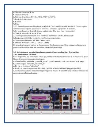 4. Sistemas operativos de red
5. disco de arranque
6. Sistemas de archivos (FAT, FACT 32, FACT 16, NTFS)
7. Partición de disco duro
8. Kermel
9. Unix
3.2.7. Teniendo en cuenta el Capítulo Cinco(5) de la Curr icula IT Essentials Versión 5, En este capítulo,
se brinda una descripción general de los principios, estándares y propósitos de las redes.
Señor aprendiz para el desarrollo de este capítulo usted debe tener claro y comprender:
1. Tipos de redes - LAN, MAN, WAN
2. Tecnologías de comunicación: wifi, alámbrica, microondas, satelital, infrarojos etc
3. Equipos de conectividad (concepto, clasificación, componentes).
4. Tecnologías (Bluetooth, 3G, Wi-fi, Wimax, uwb)
5. Métodos de Acceso (FDMA, TDMA, CDMA)
De acuerdo a lo anterior elabora un Documento en Word y con normas APA, entréguelo al instructor y
posteriormente lo debe subir a la plataforma Blackboard por el LMS.
3.3. Actividades de apropiación del conocimiento (Conceptualización y Teorización).
3.3.1. Simulador de ensamble
Cisco proporciona una herramienta virtual que permite mediante una simulación en 3d practicar los pasos
básicos de ensamble de equipos de cómputo.
a. Abra el archivo “simulador _ensamble_pc.rar” el cual encontrara en la carpeta material de apoyo.
b. Abra la carpeta “simulador_ensamble_pc”
c. De clic en el archivo “index.html”
d. Realice la etapa de aprendizaje (LEARN), EXPLORADOR (EXPLORER) y pruebas (TES)
e. Realice un documento donde muestre paso a paso el proceso de ensamble en el simulador tomando una
captura de pantalla en cada etapa.
 