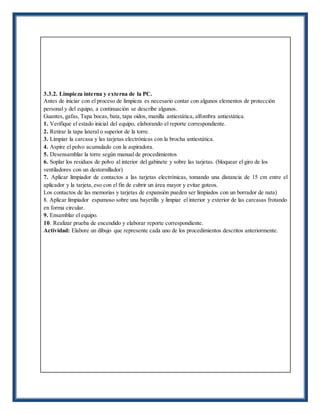 3.3.2. Limpieza interna y externa de la PC.
Antes de iniciar con el proceso de limpieza es necesario contar con algunos elementos de protección
personal y del equipo, a continuación se describe algunos.
Guantes, gafas, Tapa bocas, bata, tapa oídos, manilla antiestática, alfombra antiestática.
1. Verifique el estado inicial del equipo, elaborando el reporte correspondiente.
2. Retirar la tapa lateral o superior de la torre.
3. Limpiar la carcasa y las tarjetas electrónicas con la brocha antiestática.
4. Aspire el polvo acumulado con la aspiradora.
5. Desensamblar la torre según manual de procedimientos
6. Soplar los residuos de polvo al interior del gabinete y sobre las tarjetas. (bloquear el giro de los
ventiladores con un destornillador)
7. Aplicar limpiador de contactos a las tarjetas electrónicas, tomando una distancia de 15 cm entre el
aplicador y la tarjeta, eso con el fin de cubrir un área mayor y evitar goteos.
Los contactos de las memorias y tarjetas de expansión pueden ser limpiados con un borrador de nata)
8. Aplicar limpiador espumoso sobre una bayetilla y limpiar el interior y exterior de las carcasas frotando
en forma circular.
9. Ensamblar el equipo.
10. Realizar prueba de encendido y elaborar reporte correspondiente.
Actividad: Elabore un dibujo que represente cada uno de los procedimientos descritos anteriormente.
 