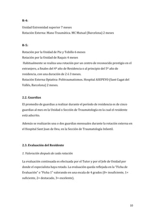 10
R-4:
Unidad Extremidad superior 7 meses
Rotación Externa: Mano Traumática. MC Mutual (Barcelona) 2 meses
R-5:
Rotación por la Unidad de Pie y Tobillo 6 meses
Rotación por la Unidad de Raquis 4 meses
Habitualmente se realiza una rotación por un centro de reconocido prestigio en el
extranjero, a finales del 4º año de Residencia o al principio del 5º año de
residencia, con una duración de 2 ó 3 meses.
Rotación Externa Optativa: Politraumatismos. Hospital ASEPEYO (Sant Cugat del
Vallés, Barcelona) 2 meses.
2.2. Guardias
El promedio de guardias a realizar durante el período de residencia es de cinco
guardias al mes en la Unidad o Sección de Traumatología en la cual el residente
está adscrito.
Además se realizarán una o dos guardias mensuales durante la rotación externa en
el Hospital Sant Joan de Deu, en la Sección de Traumatología Infantil.
2.3. Evaluación del Residente
1. Valoración después de cada rotación
La evaluación continuada es efectuada por el Tutor y por el Jefe de Unidad por
donde el especialista haya rotado. La evaluación queda reflejada en la “Ficha de
Evaluación” o “Ficha 1” valorando en una escala de 4 grados (0= insuficiente, 1=
suficiente, 2= destacado, 3= excelente).
 