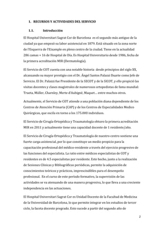 2
1. RECURSOS Y ACTIVIDADES DEL SERVICIO
1.1. Introducción
El Hospital Universitari Sagrat Cor de Barcelona es el segundo más antiguo de la
ciudad ya que empezó su labor asistencial en 1879. Está situado en la zona norte
de l’Esquerra de l’Eixample en pleno centro de la ciudad. Tiene en la actualidad
286 camas + 16 de Hospital de Día. Es Hospital Universitario desde 1986, fecha de
la primera acreditación MIR (Dermatología).
El Servicio de COT cuenta con una notable historia desde principios del siglo XX,
alcanzando su mayor prestigio con el Dr. Ángel Santos Palazzi Duarte como Jefe de
Servicio. El Dr. Palazzi fue Presidente de la SECOT y de la SICOT, y ello propició las
visitas docentes y clases magistrales de numerosos ortopedistas de fama mundial:
Trueta, Müller, Charnley, Merte d’Aubigné, Maquet… entre muchos otros.
Actualmente, el Servicio de COT atiende a una población diana dependiente de los
Centros de Atención Primaria (CAP) y de los Centros de Especialidades Medico
Quirúrgicas, que oscila en torno a los 175.000 individuos.
El Servicio de Cirugía Ortopédica y Traumatología obtuvo la primera acreditación
MIR en 2011 y actualmente tiene una capacidad docente de 1 residente/año.
El Servicio de Cirugía Ortopédica y Traumatología de nuestro centro sostiene una
fuerte carga asistencial, por lo que constituye un medio propicio para la
capacitación profesional del médico-residente a través del ejercicio progresivo de
las funciones del especialista. La ratio entre médicos especialistas de COT y
residentes es de 4.5 especialistas por residente. Este hecho, junto a la realización
de Sesiones Clínicas y Bibliográficas periódicas, permite la adquisición de
conocimientos teóricos y prácticos, imprescindibles para el desempeño
profesional. En el curso de este período formativo, la supervisión de las
actividades se va atenuando de una manera progresiva, lo que lleva a una creciente
independencia en las actuaciones.
El Hospital Universitari Sagrat Cor es Unidad Docente de la Facultad de Medicina
de la Universidad de Barcelona, lo que permite integrar en los estudios de tercer
ciclo, la faceta docente pregrado. Esto sucede a partir del segundo año de
 