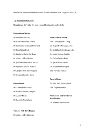 3
residencia, obteniendo el Diploma de Profesor Colaborador Pregrado de la UB.
1.2. Recursos Humanos
Director de Servicio: Dr. Juan Manuel Burdeus Gonzalez-Solis
Consultores Sénior
Dr. LLuis Ricart Riba
Dr. Ricard Fadurdo Torrus
Dr. Fernando González Gutiérrez
Dr. Joan Ribas Duch
Dr. Frederic Dachs Cardona
Dr. Albert Isidro Llorens
Dr. Josep María Catalán Borras
Dr. Francesc Estallo Matiño
Dra. Carme Prat Torrevejano
Dr. Germán Rosales Calvo
Consultores
Dra. Teresa Serra Porta
Dr. Bruno-Jacques Smeyers
Dr. Aamer Malik
Dr. Rodolfo Marin Páez
Especialistas Sénior
Dra. Lidia Ledesma Galey
Dr. Alejandro Monegal Ávila
Dr. Iñaki Centelles Bergareche
Dr. Josep Cortina Gualdo
Dr. Carles Gómez Roig
Dr. Ignasi Piñol Jurado
Dr. Riccardo Chiavegatti
Dra. Yureima Fabián
Especialistas
Dr. Iván Diez Santacoloma
Dra. Vinyet Reverter
Profesores Universitarios
Acreditados
Dr. Albert Isidro Llorens
Tutores MIR Acreditados
Dr. Albert Isidro LLorens
 
