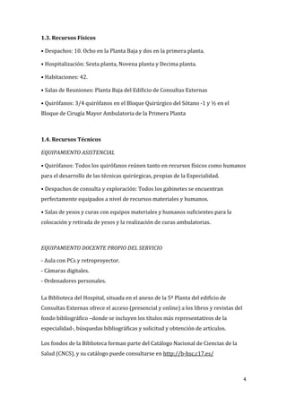 4
1.3. Recursos Físicos
• Despachos: 10. Ocho en la Planta Baja y dos en la primera planta.
• Hospitalización: Sexta planta, Novena planta y Decima planta.
• Habitaciones: 42.
• Salas de Reuniones: Planta Baja del Edificio de Consultas Externas
• Quirófanos: 3/4 quirófanos en el Bloque Quirúrgico del Sótano -1 y ½ en el
Bloque de Cirugía Mayor Ambulatoria de la Primera Planta
1.4. Recursos Técnicos
EQUIPAMIENTO ASISTENCIAL
• Quirófanos: Todos los quirófanos reúnen tanto en recursos físicos como humanos
para el desarrollo de las técnicas quirúrgicas, propias de la Especialidad.
• Despachos de consulta y exploración: Todos los gabinetes se encuentran
perfectamente equipados a nivel de recursos materiales y humanos.
• Salas de yesos y curas con equipos materiales y humanos suficientes para la
colocación y retirada de yesos y la realización de curas ambulatorias.
EQUIPAMIENTO DOCENTE PROPIO DEL SERVICIO
- Aula con PCs y retroproyector.
- Cámaras digitales.
- Ordenadores personales.
La Biblioteca del Hospital, situada en el anexo de la 5ª Planta del edificio de
Consultas Externas ofrece el acceso (presencial y online) a los libros y revistas del
fondo bibliográfico –donde se incluyen los títulos más representativos de la
especialidad-, búsquedas bibliográficas y solicitud y obtención de artículos.
Los fondos de la Biblioteca forman parte del Catálogo Nacional de Ciencias de la
Salud (CNCS), y su catálogo puede consultarse en http://b-hsc.c17.es/
 