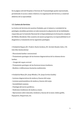 5
En la página web del Hospital, el Servicio de Traumatología queda representado,
permitiendo el acceso a datos relativos a la organización del Servicio y a material
didáctico de la especialidad.
1.5. Cartera de Servicios
La Cartera de Servicios de nuestras Unidades, por el número y variedad de las
patologías atendidas permiten en todo momento la adquisición de las habilidades
requeridas por la Comisión Nacional de la Especialidad para la formación completa
del Médico Residente. Éste asumirá, de manera progresiva, la responsabilidad en el
diagnóstico y tratamiento de las siguientes patologías:
• Unidad de Raquis (Dr. Frederic Dachs Cardona /Dr. Germán Rosales Calvo / Dr.
Iván Diez-Santacoloma)
- Discectomía lumbar convencional.
- Tratamiento quirúrgico de las lesiones degenerativas de la columna dorso-
lumbar.
- Cirugía del raquis cervical
- Tratamiento quirúrgico de las fracturas toraco-lumbares.
- Rizólisis e infiltraciones facetarías multiniveles
• Unidad de Mano (Dr. Josep Méndez / Dr. Josep Cortina Gualdo)
- Lesiones degenerativas de muñeca y huesos del carpo.
- Lesiones postraumáticas de muñeca y huesos del carpo.
- Inestabilidad carpiana
- Patología del nervio periférico.
- Síndromes tendinosos de muñeca y mano.
- Operaciones sobre músculos, tendones y fascias de la mano: dedos gatillo,
Dupuytren, Dequervain, etc.
 