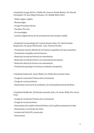 6
• Unidad de Cirugía del Pie y Tobillo (Dr. Francesc Estallo Matiño / Dr. Ricardo
Chiavegatti / Dr. Joan Miquel Cidraque / Dr. Rodolfo Marín Páez)
- Hallux valgus y rigidus
- Metatarsalgia.
- Cirugía Percutánea del pie
- Pie plano. Pie cavo.
- Pie neurológico
- Lesiones degenerativas de las articulaciones del retropié y tobillo.
• Unidad de Traumatología (Dr. Germán Rosales Calvo / Dr. Iñaki Centelles
Bergareche / Dr. Ignasi Piñol Jurado / Dra. Yureima Fermín)
- Tratamiento inicial y diferido de las lesiones esqueléticas de tipo traumático.
- Tratamiento ortopédico de las fracturas.
- Reducción cerrada de fractura sin osteosíntesis.
- Reducción cerrada de fractura con osteosíntesis percutánea.
- Reducción abierta de fractura con osteosíntesis.
- Tratamiento quirúrgico de fracturas mediante artroplastia.
• Unidad de Cadera (Dr. Aamer Malik / Dr. J.M Burdeus Gonzalez-Solis)
- Cirugía de sustitución Primaria de la articulación
- Cirugía de rescate protésico
- Osteotomías correctoras de acetábulo y de extremidad proximal del fémur
• Unidad de Rodilla (Dr. J.M. Burdeus Gonzalez-Solis / Dr. Aamer Malik, Dra. Carme
Prat)
- Cirugía de sustitución Primaria de la articulación
- Cirugía de rescate protésico
- Osteotomías de la epífisis distal del fémur y de la epífisis proximal de la tibia
- Osteotomías y recentrajes de rótula
- Lesiones del LCA/LCP y meniscales
- Sinoviortesis
 